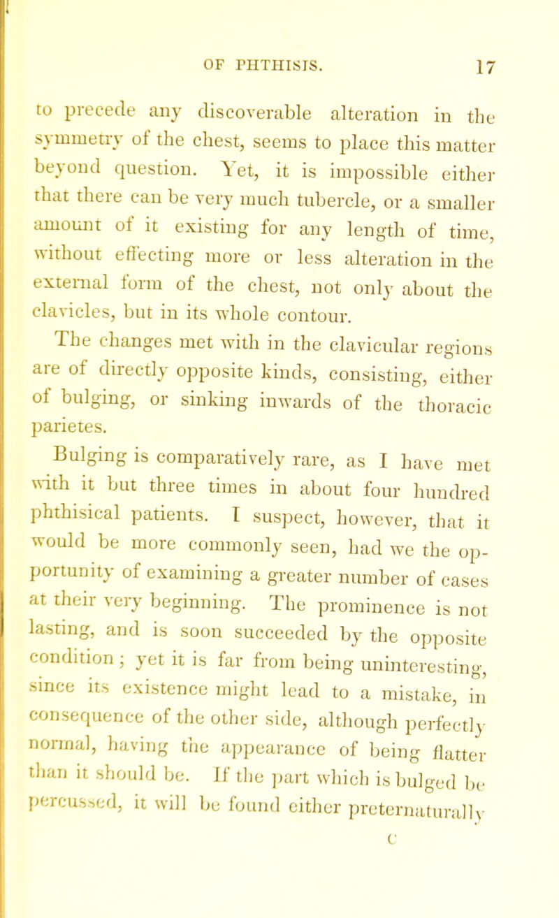 to precede any discoverable alteration in the symmetry of the chest, seems to place this matter beyond question. Yet, it is impossible either that there can be veiy much tubercle, or a smaller amount of it existing for any length of time, without effecting more or less alteration in the external form of the chest, not only about the clavicles, but in its whole contour. The changes met with in the clavicular regions are of directly opposite kinds, consisting, either of bulging, or sinking inwards of the thoracic parietes. Bulging is comparatively rare, as I have met with it but three times in about four hundred phthisical patients. I suspect, however, that it would be more commonly seen, had we the op- portunity of examining a greater number of cases at their very beginning. The prominence is not lasting, and is soon succeeded by the opposite condition ; yet it is far from being uninteresting, since its existence might lead to a mistake, in' consequence of the other side, although perfectly normal, having the appearance of being flatter than it should be. If the part which is bulged be percussed, it will be found either preternatural]y c