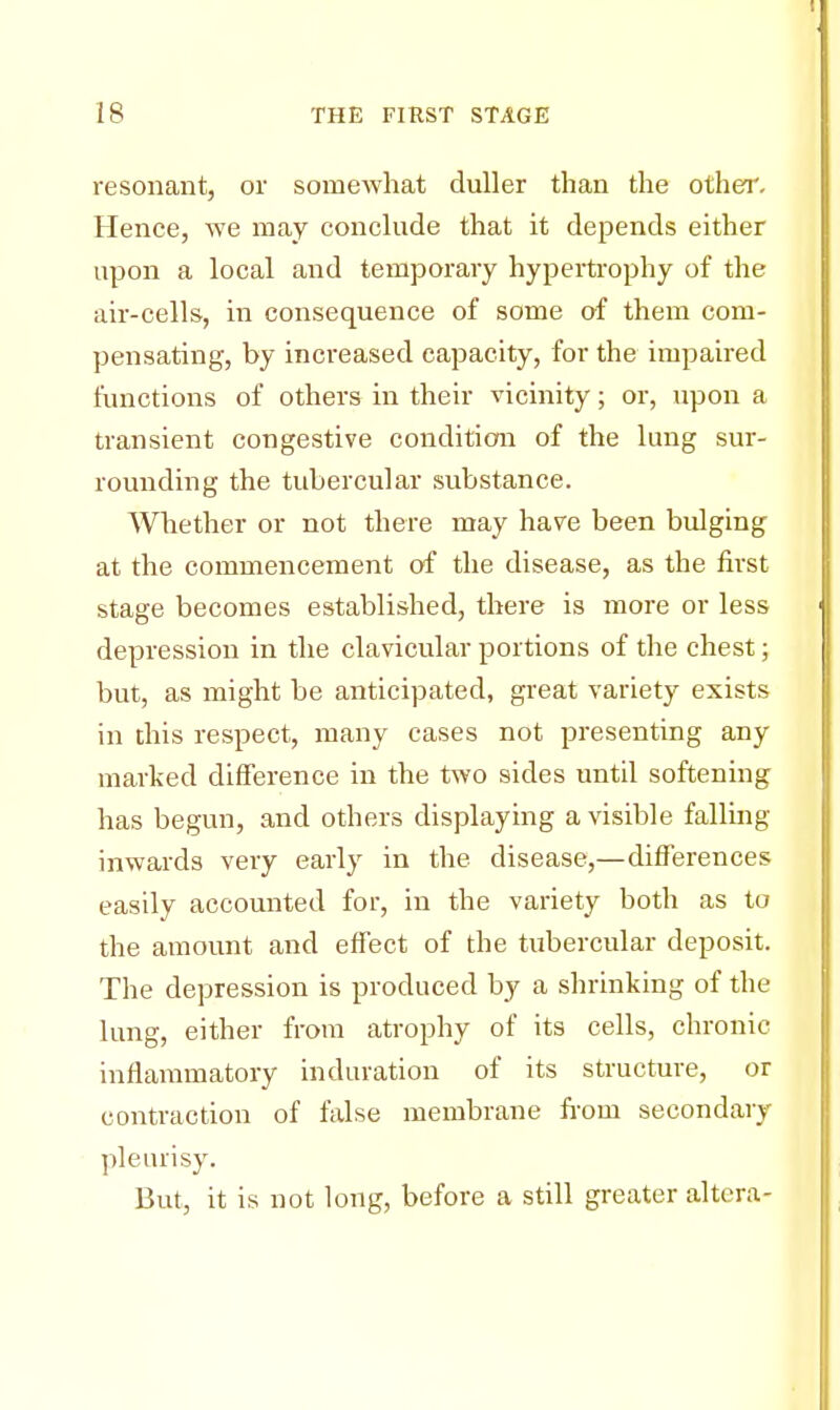 resonant, or somewhat duller than the other. Hence, we may conclude that it depends either upon a local and temporary hypertrophy of the air-cells, in consequence of some of them com- pensating, by increased capacity, for the impaired functions of others in their vicinity; or, upon a transient congestive condition of the lung sur- rounding the tubercular substance. Whether or not there may have been bulging at the commencement of the disease, as the first stage becomes established, there is more or less depression in the clavicular portions of the chest; but, as might be anticipated, great variety exists in this respect, many cases not presenting any marked difference in the two sides until softening has begun, and others displaying a visible falling- inwards very early in the disease,—differences easily accounted for, in the variety both as to the amount and effect of the tubercular deposit. The depression is produced by a shrinking of the lung, either from atrophy of its cells, chronic inflammatory induration of its structure, or contraction of false membrane from secondary pleurisy. But, it is not long, before a still greater altera-