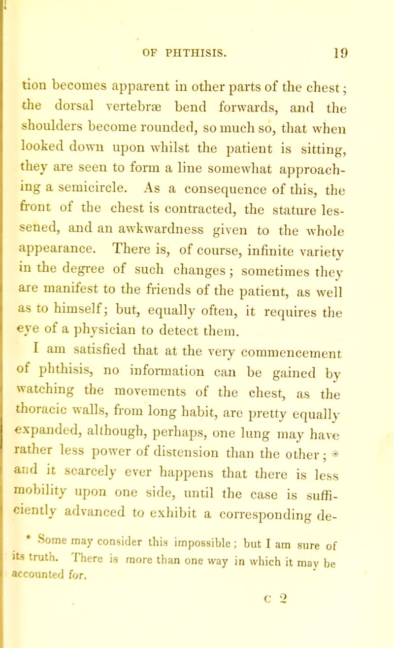 tion becomes apparent in other parts of the chest; the dorsal vertebrae bend forwards, and the shoulders become rounded, so much so, that when looked down upon whilst the patient is sitting, they are seen to form a line somewhat approach- ing a semicircle. As a consequence of this, the front of the chest is contracted, the stature les- sened, and an awkwardness given to the whole appearance. There is, of course, infinite variety in the degree of such changes; sometimes they are manifest to the friends of the patient, as well as to himself; but, equally often, it requires the eye of a physician to detect them. I am satisfied that at the very commencement of phthisis, no information can be gained by watching the movements of the chest, as the thoracic walls, from long habit, are pretty equally expanded, although, perhaps, one lung may have rather less power of distension than the other ; * and it scarcely ever happens that there is less mobility upon one side, until the case is suffi- ciently advanced to exhibit a corresponding de- * Some may consider this impossible; but I am sure of its truth. There is more than one way in which it may be accounted for.