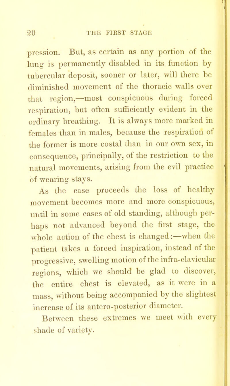 pression. But, as certain as any portion of the lung is permanently disabled in its function by tubercular deposit, sooner or later, will there be diminished movement of the thoracic -walls over that region,—most conspicuous during forced respiration, but often sufficiently evident in the ordinary breathing. It is always more marked in females than in males, because the respiration of the former is more costal than in our own sex, in consequence, principally, of the restriction to the natural movements, arising from the evil practice of wearing stays. As the case proceeds the loss of healthy movement becomes more and more conspicuous, until in some cases of old standing, although per- haps not advanced beyond the first stage, the whole action of the chest is changed:—when the patient takes a forced inspiration, instead of the progressive, swelling motion of the infra-clavicular regions, which we should be glad to discover, the entire chest is elevated, as it were in a mass, without being accompanied by the slightest increase of its antero-posterior diameter. Between these extremes we meet with every shade of variety.