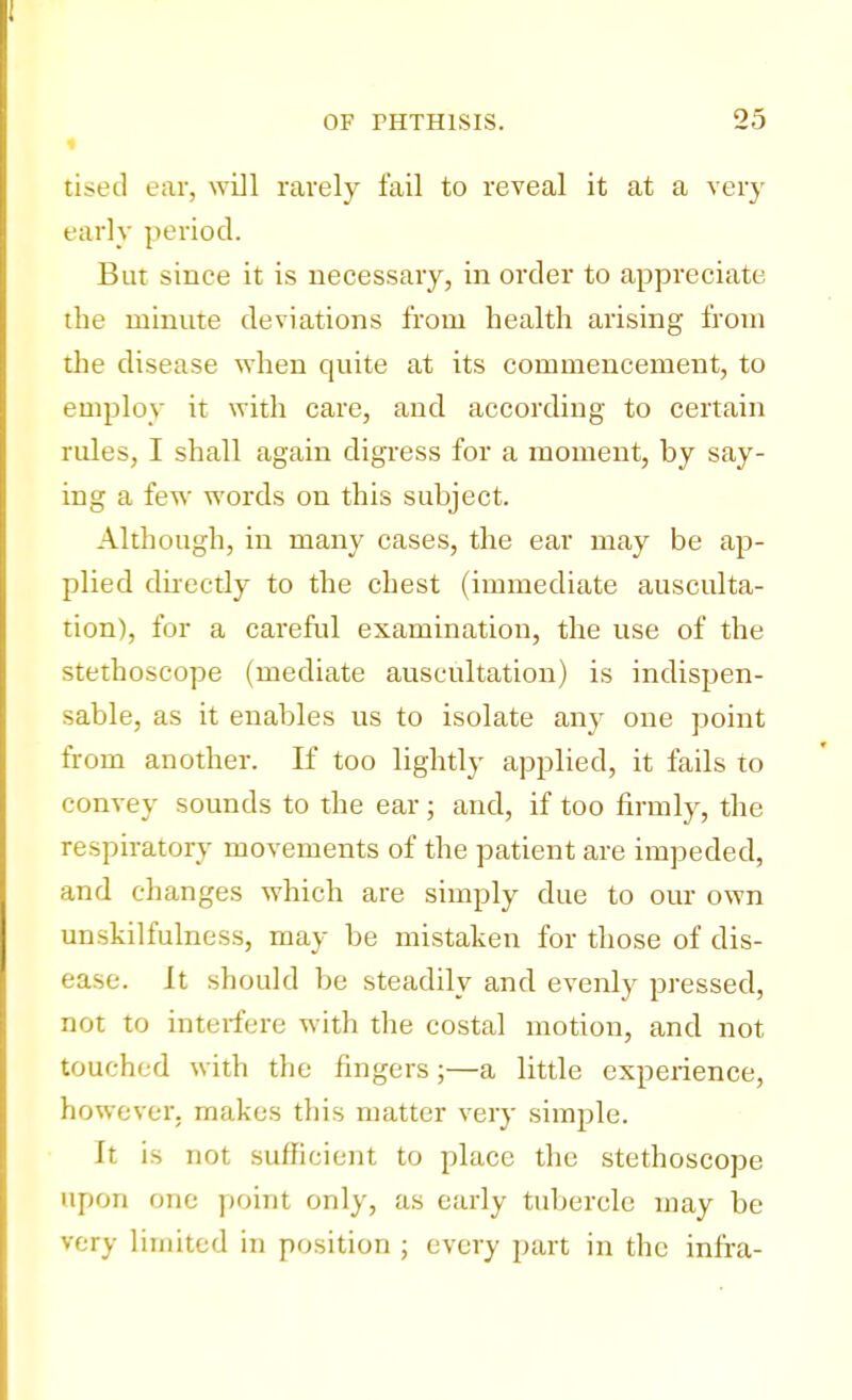 tised ear, will rarely fail to reveal it at a very early period. But since it is necessary, in order to appreciate the minute deviations from health arising from the disease when quite at its commencement, to employ it with care, and according to certain rules, I shall again digress for a moment, by say- ing a few words on this subject. Although, in many cases, the ear may be ap- plied directly to the chest (immediate ausculta- tion), for a careful examination, the use of the stethoscope (mediate auscultation) is indispen- sable, as it enables us to isolate any one point from another. If too lightly applied, it fails to convey sounds to the ear; and, if too firmly, the respiratory movements of the patient are impeded, and changes which are simply due to our own unskilfulness, may be mistaken for those of dis- ease. It should be steadily and evenly pressed, not to interfere with the costal motion, and not touched with the fingers;—a little experience, however, makes this matter very simple. It is not sufficient to place the stethoscope upon one point only, as early tubercle may be very limited in position ; every part in the infra-