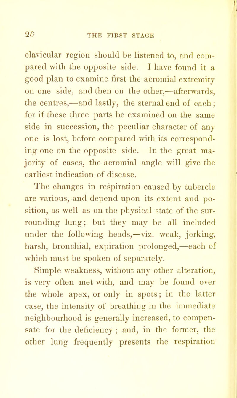 clavicular region should be listened to, and com- pared with the opposite side. I have found it a good plan to examine first the acromial extremity on one side, and then on the other,—afterwards, the centres,—and lastly, the sternal end of each ; for if these three parts be examined on the same side in succession, the peculiar character of any one is lost, before compared with its correspond- ing one on the opposite side. In the great ma- jority of cases, the acromial angle will give, the earliest indication of disease. The changes in respiration caused by tubercle are various, and depend upon its extent and po- sition, as well as on the physical state of the sur- rounding lung; but they may be all included under the following heads,—viz. weak, jerking, harsh, bronchial, expiration prolonged,—each of which must be spoken of separately. Simple weakness, without any other alteration, is very often met with, and may be found over the whole apex, or only in spots; in the latter case, the intensity of breathing in the immediate neighbourhood is generally increased, to compen- sate for the deficiency ; and, in the former, the other lung frequently presents the respiration
