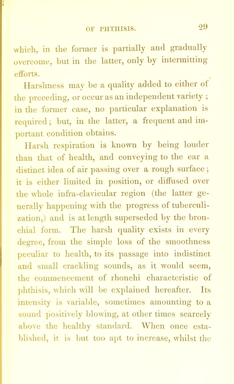 which, in the former is partially and gradually overcome, but in the latter, only by intermitting efforts. Harshness may be a quality added to either of the preceding, or occur as an independent variety ; in the former case, no particular explanation is required; but, in the latter, a frequent and im- portant condition obtains. Harsh respiration is known by being louder than that of health, and conveying to the ear a distinct idea of air passing over a rough surface ; it is either limited in position, or diffused over the whole infra-clavicular region (the latter ge- nerally happening with the progress of tuberculi- zation,) and is at length superseded by the bron- chial form. The harsh quality exists in every degree, from the simple loss of the smoothness peculiar to health, to its passage into indistinct and small crackling sounds, as it would seem, the commencement of rhonchi characteristic of phthisis, which will be explained hereafter. Its intensity is variable, sometimes amounting to a sound positively blowing, at other times scarcely above the healthy standard. When once esta- blished, it is but too apt to increase, whilst the