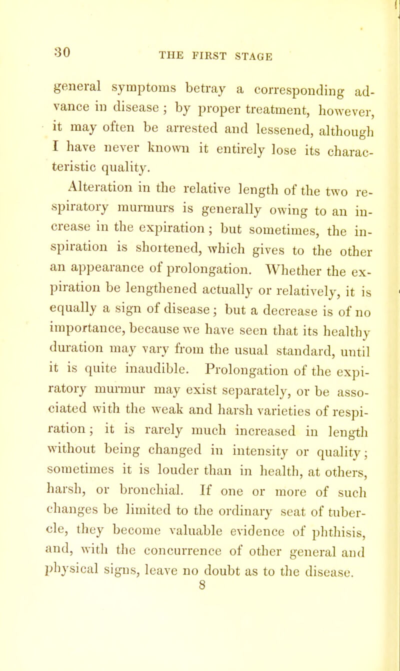 general symptoms betray a corresponding ad- vance in disease ; by proper treatment, however, it may often be arrested and lessened, although I have never known it entirely lose its charac- teristic quality. Alteration in the relative length of the two re- spiratory murmurs is generally owing to an in- crease in the expiration; but sometimes, the in- spiration is shortened, which gives to the other an appearance of prolongation. Whether the ex- piration be lengthened actually or relatively, it is equally a sign of disease; but a decrease is of no importance, because we have seen that its healthy duration may vary from the usual standard, until it is quite inaudible. Prolongation of the expi- ratory murmur may exist separately, or be asso- ciated with the weak and harsh varieties of respi- ration ; it is rarely much increased in length without being changed in intensity or quality; sometimes it is louder than in health, at others, harsh, or bronchial. If one or more of such changes be limited to the ordinary seat of tuber- cle, they become valuable evidence of phthisis, and, with the concurrence of other general and physical signs, leave no doubt as to the disease. 8