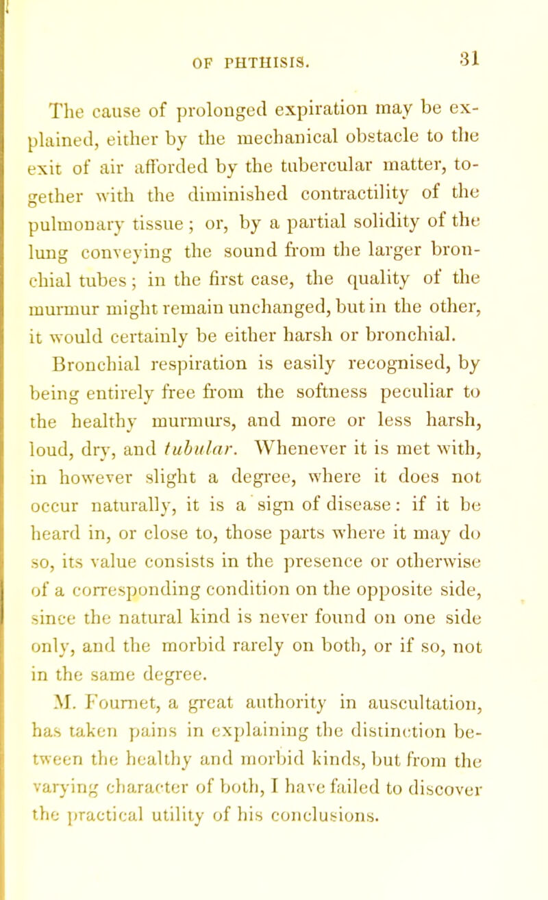 The cause of prolonged expiration may be ex- plained, either by the mechanical obstacle to the exit of air afforded by the tubercular matter, to- gether with the diminished contractility of the pulmonary tissue ; or, by a partial solidity of the lung conveying the sound from the larger bron- chial tubes; in the first case, the quality of the murmur might remain unchanged, but in the other, it would certainly be either harsh or bronchial. Bronchial respiration is easily recognised, by being entirely free from the softness peculiar to the healthy murmurs, and more or less harsh, loud, dry, and tubular. Whenever it is met with, in however slight a degree, where it does not occur naturally, it is a sign of disease: if it be heard in, or close to, those parts where it may do so, its value consists in the presence or otherwise of a corresponding condition on the opposite side, since the natural kind is never found on one side only, and the morbid rarely on both, or if so, not in the same degree. M. Fournet, a great authority in auscultation, has taken pains in explaining the distinction be- tween the healthy and morbid kinds, but from the varying character of both, I have failed to discover the practical utility of his conclusions.