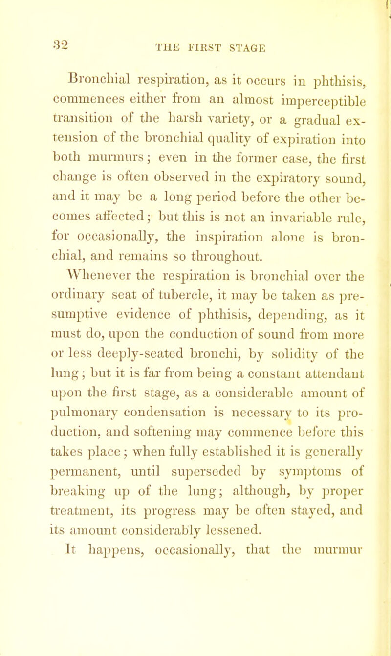 3-2 Bronchial respiration, as it occurs in phthisis, commences either from an almost imperceptible transition of the harsh variety, or a gradual ex- tension of the bronchial quality of expiration into both murmurs; even in the former case, the first change is often observed in the expiratory sound, and it may be a long period before the other be- comes affected; but this is not an invariable rule, for occasionally, the inspiration alone is bron- chial, and remains so throughout. Whenever the respiration is bronchial over the ordinary seat of tubercle, it may be taken as pre- sumptive evidence of phthisis, depending, as it must do, upon the conduction of sound from more or less deeply-seated bronchi, by solidity of the lung; but it is far from being a constant attendant upon the first stage, as a considerable amount of pulmonary condensation is necessary to its pro- duction, and softening may commence before this takes place; when fully established it is generally permanent, until superseded by symptoms of breaking up of the lung; although, by proper treatment, its progress may be often stayed, and its amount considerably lessened. It happens, occasionally, that the murmur