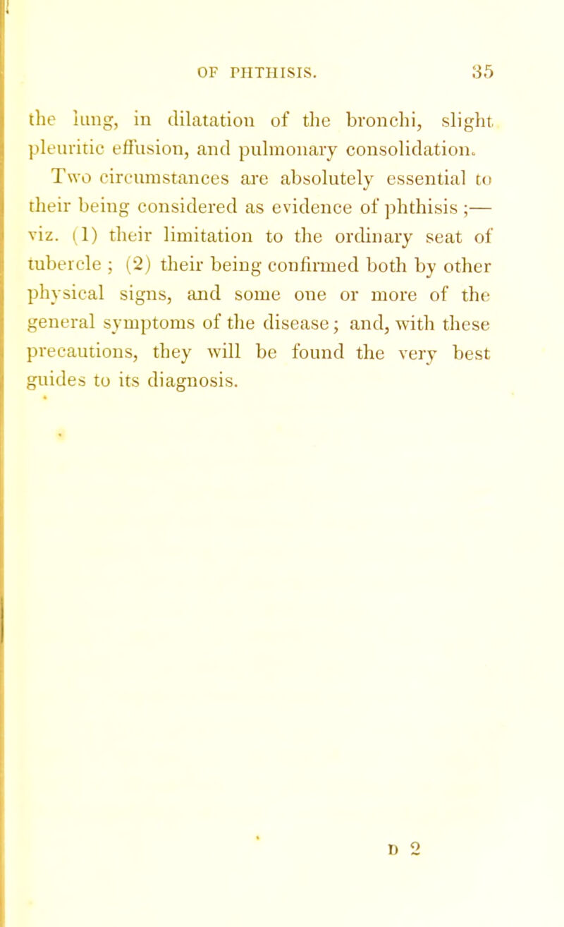 the lung, in dilatation of the bronchi, slight pleuritic effusion, and pulmonary consolidation. Two circumstances are absolutely essential to their being considered as evidence of phthisis ;— viz. (1) their limitation to the ordinary seat of tubercle ; (2) their being confirmed both by other physical signs, and some one or more of the general symptoms of the disease; and, with these precautions, they will be found the very best guides to its diagnosis.