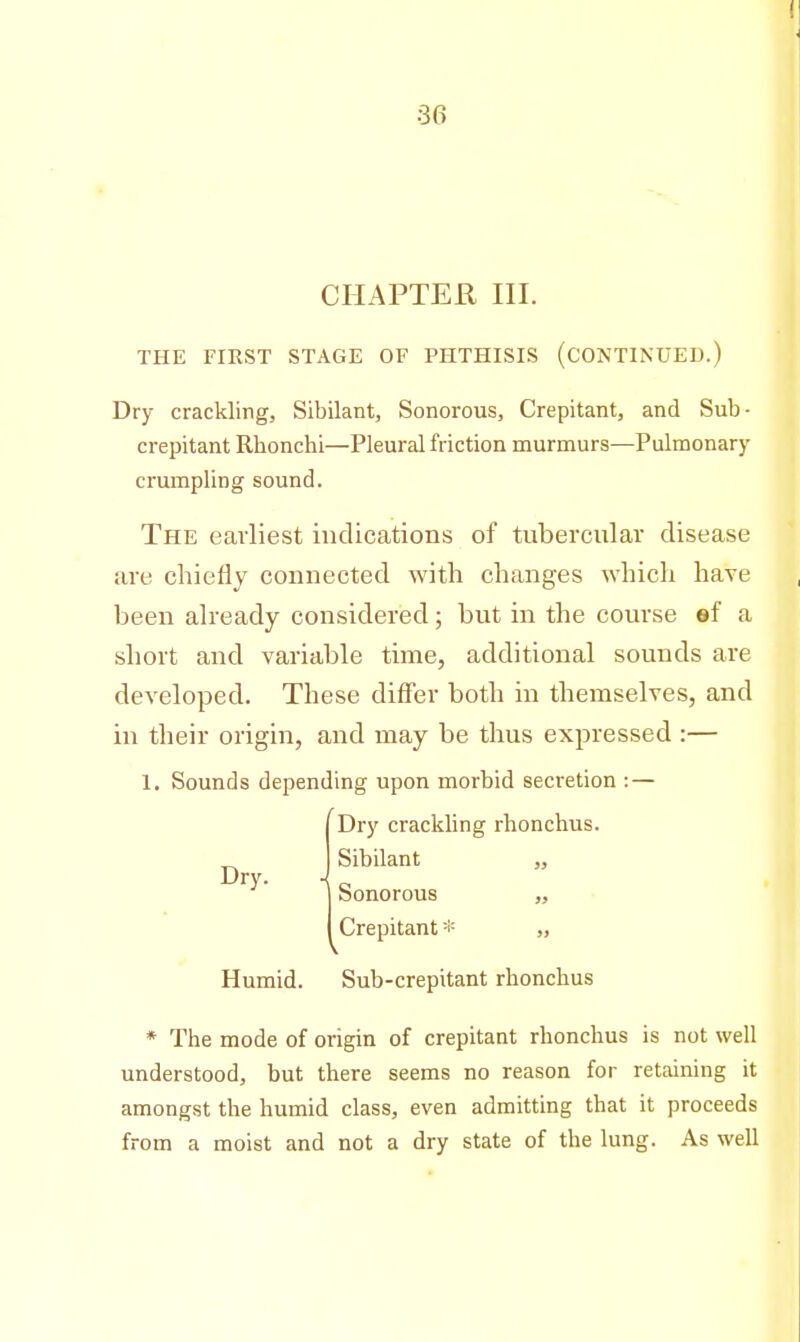 CHAPTER III. THE FIRST STAGE OF PHTHISIS (CONTINUED.) Dry crackling, Sibilant, Sonorous, Crepitant, and Sub- crepitant Rhonchi—Pleural friction murmurs—Pulmonary crumpling sound. The earliest indications of tubercular disease are chiefly connected with changes which have been already considered ; but in the course ef a short and variable time, additional sounds are developed. These differ both in themselves, and in their origin, and may be thus expressed :— 1. Sounds depending upon morbid secretion : — Dry crackling rhonchus. Sibilant „ Dry. ■{ Sonorous „ Crepitant * „ Humid. Sub-crepitant rhonchus * The mode of origin of crepitant rhonchus is not well understood, but there seems no reason for retaining it amongst the humid class, even admitting that it proceeds from a moist and not a dry state of the lung. As well