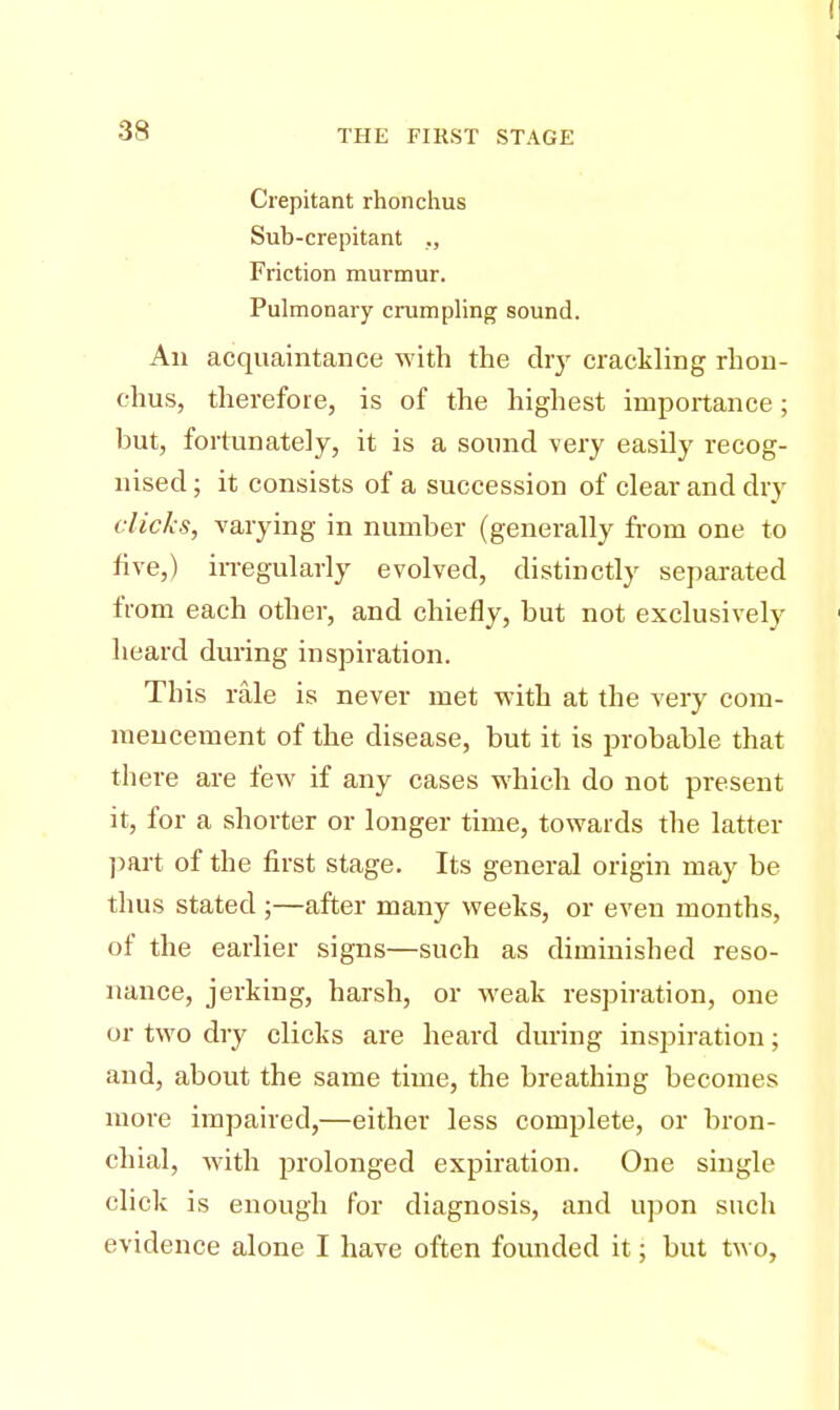 Crepitant rhonchus Sub-crepitant ., Friction murmur. Pulmonary crumpling sound. Ail acquaintance with the dry crackling rhon- chus, therefore, is of the highest importance; but, fortunately, it is a sound very easily recog- nised ; it consists of a succession of clear and dry clicks, varying in number (generally from one to five,) irregularly evolved, distinctly separated from each other, and chiefly, but not exclusively heard during inspiration. This rale is never met with at the very com- mencement of the disease, but it is probable that there are few if any cases which do not present it, for a shorter or longer time, towards the latter part of the first stage. Its general origin may be thus stated;—after many weeks, or even months, of the earlier signs—such as diminished reso- nance, jerking, harsh, or weak respiration, one or two dry clicks are heard during inspiration; and, about the same time, the breathing becomes more impaired,—either less complete, or bron- chial, with prolonged expiration. One single click is enough for diagnosis, and upon such evidence alone I have often founded it; but two,