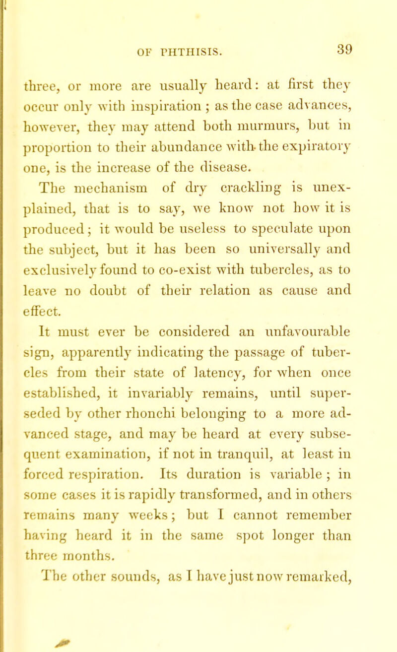 three, or more are usually heard: at first they occur only with inspiration ; as the case advances, however, they may attend both murmurs, but in proportion to their abundance with-the expiratory one, is the increase of the disease. The mechanism of dry crackling is unex- plained, that is to say, we know not how it is produced; it would be useless to speculate upon the subject, but it has been so universally and exclusively found to co-exist with tubercles, as to leave no doubt of their relation as cause and effect. It must ever be considered an unfavourable sign, apparently indicating the passage of tuber- cles from their state of latency, for when once established, it invariably remains, until super- seded by other rhonchi belonging to a more ad- vanced stage, and may be heard at every subse- quent examination, if not in tranquil, at least in forced respiration. Its duration is variable ; in some cases it is rapidly transformed, and in others remains many weeks; but I cannot remember having heard it in the same spot longer than three months. The other sounds, as I have just now remarked,