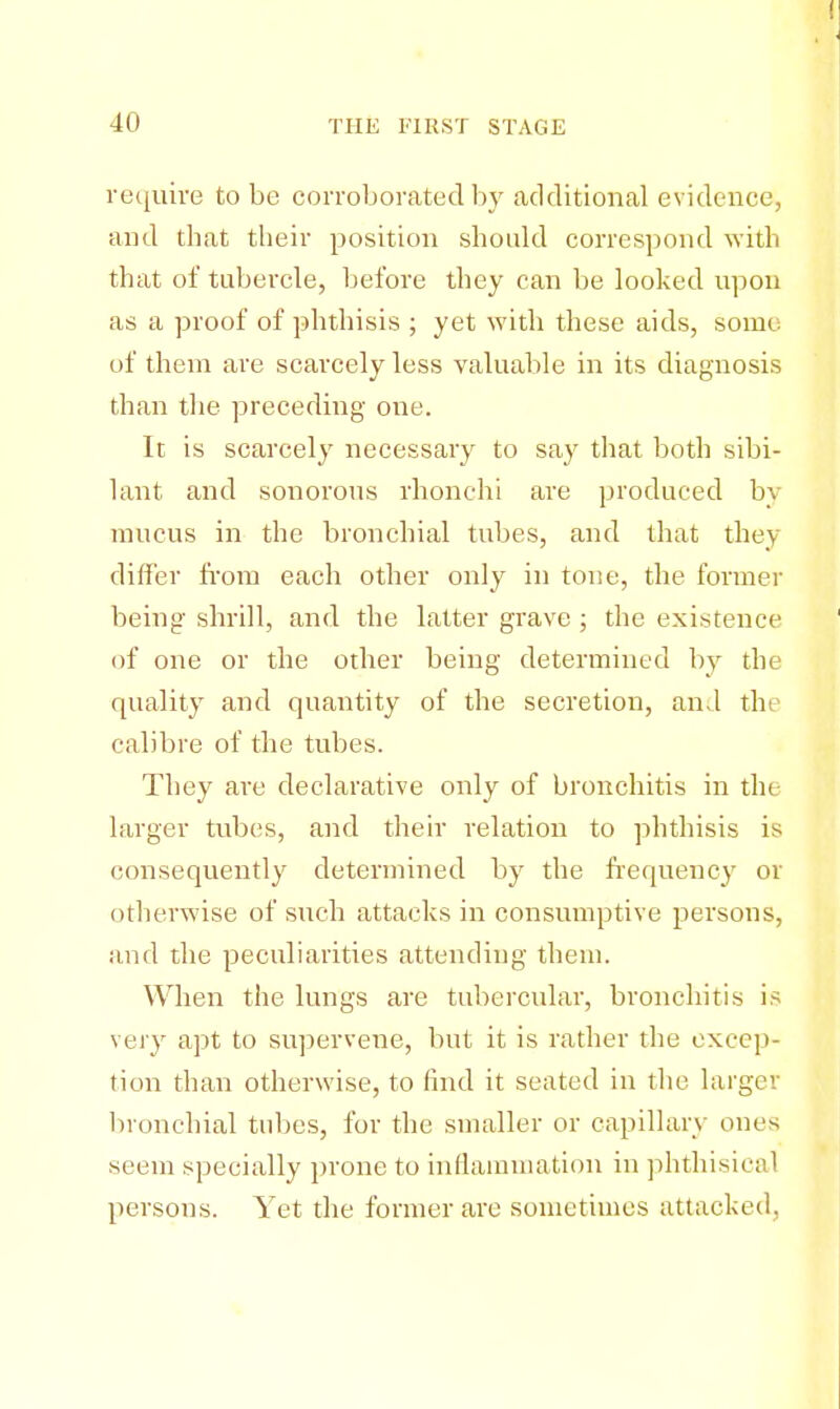 require to be corroborated by additional evidence, and that their position should correspond with that of tubercle, before they can be looked upon as a proof of phthisis ; yet with these aids, some of them are scarcely less valuable in its diagnosis than the preceding one. It is scarcely necessary to say that both sibi- lant and sonorous rhonchi are produced by mucus in the bronchial tubes, and that they differ from each other only in tone, the former being shrill, and the latter grave ; the existence of one or the other being determined by the quality and quantity of the secretion, and the calibre of the tubes. They are declarative only of bronchitis in the larger tubes, and their relation to phthisis is consequently determined by the frequency or otherwise of such attacks in consumptive persons, and the peculiarities attending them. When the lungs are tubercular, bronchitis is very apt to supervene, but it is rather the excep- tion than otherwise, to find it seated in the larger bronchial tubes, for the smaller or capillary ones seem specially prone to inflammation in phthisical persons. Yet the former are sometimes attacked,