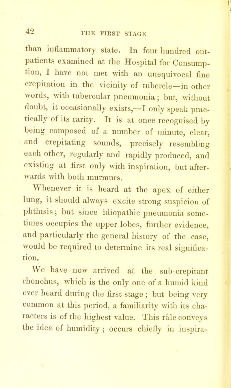 than inflammatory state. In four hundred out- patients examined at the Hospital for Consump- tion, I have not met with an unequivocal fine crepitation in the vicinity of tubercle—in other words, with tubercular pneumonia; but, without doubt, it occasionally exists,—I only speak prac- tically of its rarity. It is at once recognised by being composed of a number of minute, clear, and crepitating sounds, precisely resembling each other, regularly and rapidly produced, and existing at first only with inspiration, but after- wards with both murmurs. Whenever it is heard at the apex of either lung, it should always excite strong suspicion of phthisis ; but since idiopathic pneumonia some- times occupies the upper lobes, further evidence, and particularly the general history of the case, would be required to determine its real significa- tion. We have now arrived at the sub-crepitant rhonchus, which is the only one of a humid kind ever heard during the first stage ; but being very common at this period, a familiarity with its cha- racters is of the highest value. This rale conveys the idea of humidity ; occurs chiefly in inspira-