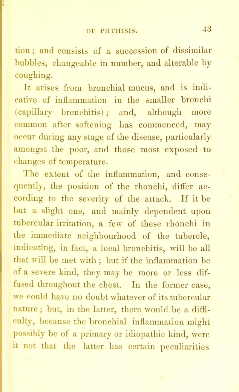 tion; and consists of a succession of dissimilar bubbles, changeable in number, and alterable by coughing. It arises from bronchial mucus, and is indi- cative of inflammation in the smaller bronchi ( capillary bronchitis) ; and, although more common after softening has commenced, may occur during any stage of the disease, particularly amongst the poor, and those most exposed to changes of temperature. The extent of the inflammation, and conse- quently, the position of the rhonchi, differ ac- cording to the severity of the attack. If it be but a slight one, and mainly dependent upon tubercular irritation, a few of these rhonchi in the immediate neighbourhood of the tubercle, indicating, in fact, a local bronchitis, will be all that will be met with ; but if the inflammation be of a severe kind, they may be more or less dif- fused throughout the chest. In the former case, we could have no doubt whatever of its tubercular nature; but, in the latter, there would be a diffi- culty, because the bronchial inflammation might possibly be of a primary or idiopathic kind, were it not that the latter has certain peculiarities