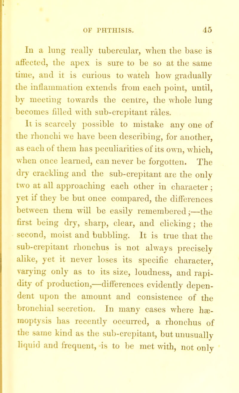 In a lung really tubercular, when the base is affected, the apex is sine to be so at the same time, and it is curious to watch how gradually the inflammation extends from each point, until, by meeting towards the centre, the whole lung becomes filled with sub-crepitant rales. It is scarcely possible to mistake any one of the rhonchi we have been describing, for another, as each of them has peculiarities of its own, which, when once learned, can never be forgotten. The dry crackling and the sub-crepitant are the only two at all approaching each other in character; yet if they be but once compared, the differences between them will be easily remembered;—the first being dry, sharp, clear, and clicking; the second, moist and bubbling. It is true that the sub-crepitant rhonchus is not always precisely alike, yet it never loses its specific character, varying only as to its size, loudness, and rapi- dity of production,—differences evidently depen- dent upon the amount and consistence of the bronchial secretion. In many cases where ha?- mopty.-,is has recently occurred, a rhonchus of the same kind as the sub-crepitant, but unusually liquid and frequent, is to be met with, not only
