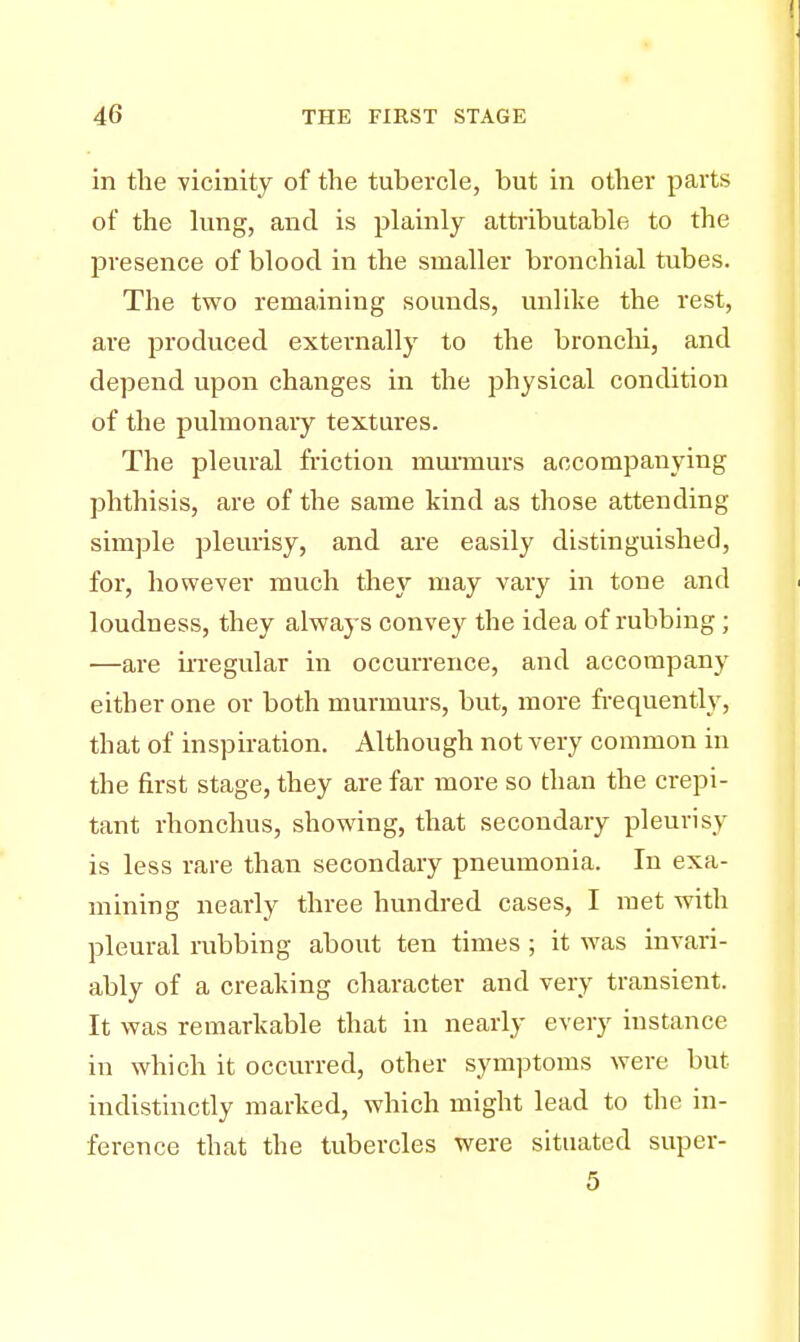 in the -vicinity of the tubercle, but in other parts of the lung, and is plainly attributable to the presence of blood in the smaller bronchial tubes. The two remaining sounds, unlike the rest, ai-e produced externally to the bronchi, and depend upon changes in the physical condition of the pulmonary textures. The pleural friction murmurs accompanying phthisis, are of the same kind as those attending simple pleurisy, and are easily distinguished, for, however much they may vary in tone and loudness, they always convey the idea of rubbing ; —are irregular in occurrence, and accompany either one or both murmurs, but, more frequently, that of inspiration. Although not very common in the first stage, they are far more so than the crepi- tant rhonchus, showing, that secondary pleurisy is less rare than secondary pneumonia. In exa- mining nearly three hundred cases, I met with pleural rubbing about ten times ; it was invari- ably of a creaking character and very transient. It was remarkable that in nearly every instance in which it occurred, other symptoms were but indistinctly marked, which might lead to the in- ference that the tubercles were situated super- 5