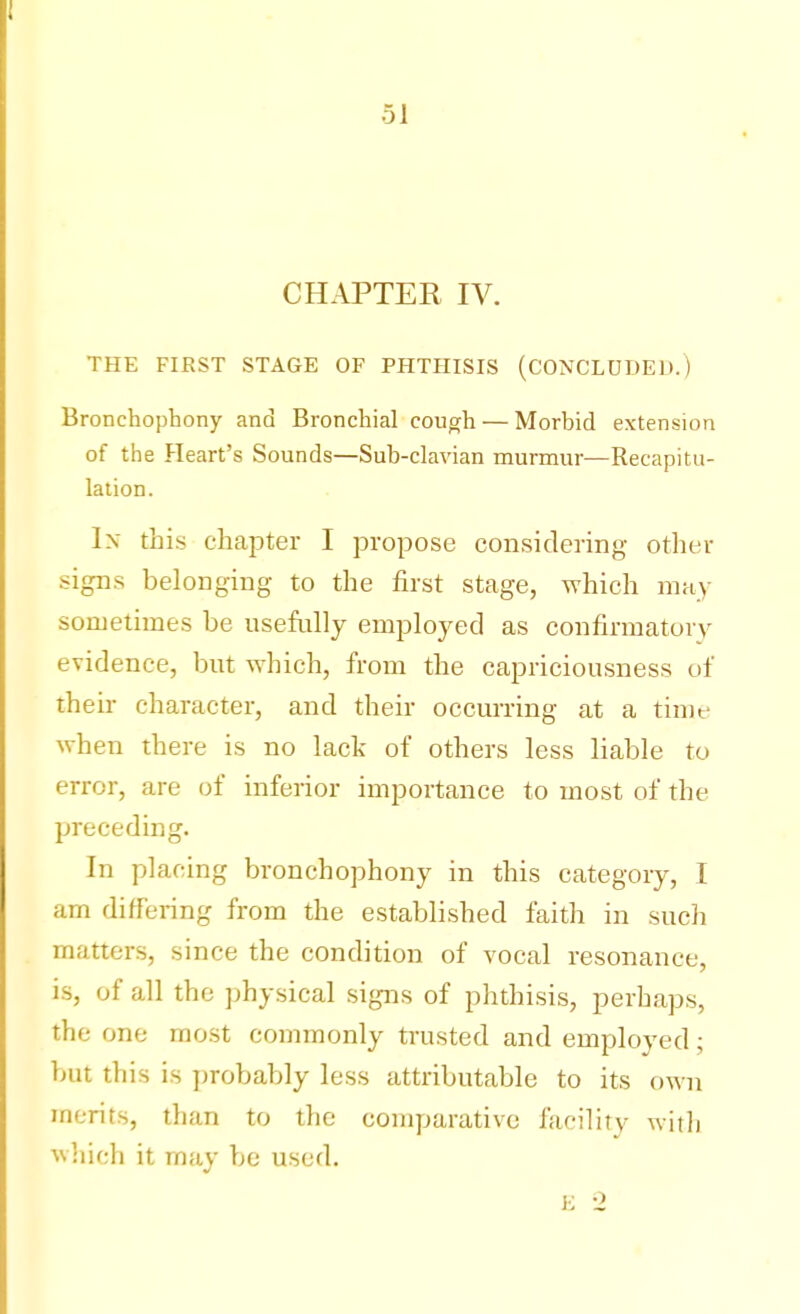 CHAPTER IV. THE FIRST STAGE OF PHTHISIS (CONCLUDED.) Bronchophony and Bronchial cough — Morbid extension of the Heart's Sounds—Sub-clavian murmur—Recapitu- lation. In this chapter I propose considering other signs belonging to the first stage, which may sometimes be usefully employed as confirmatory evidence, but which, from the capriciousness of their character, and their occurring at a time when there is no lack of others less liable to error, are of inferior importance to most of the preceding. In placing bronchophony in this category, I am differing from the established faith in such matters, since the condition of vocal resonance, is, of all the physical signs of phthisis, perhaps, the one most commonly trusted and employed; but this is probably less attributable to its own merits, than to the comparative facility with which it may be used.