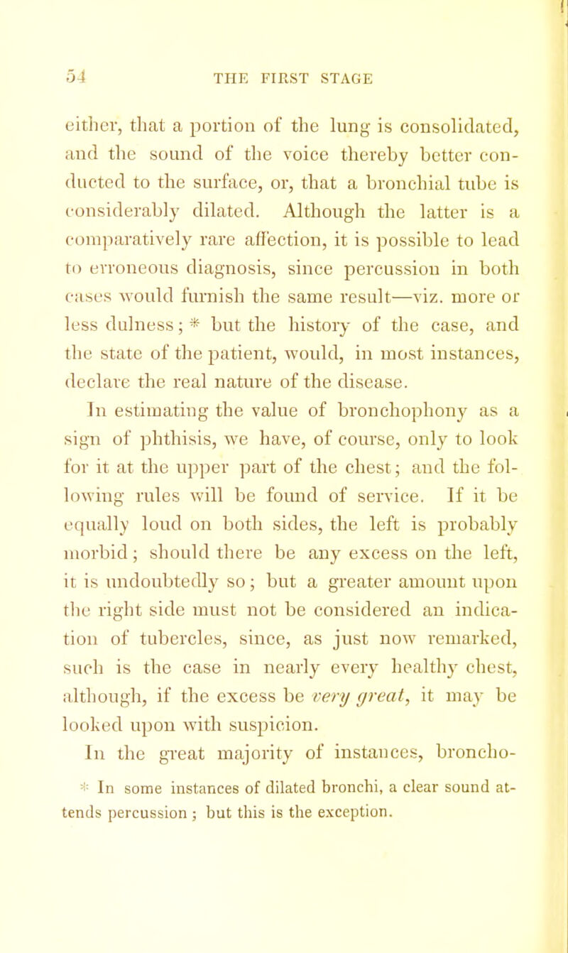 cither, that a portion of the lung is consolidated, and the sound of the voice thereby better con- ducted to the surface, or, that a bronchial tube is considerably dilated. Although the latter is a comparatively rare affection, it is possible to lead to erroneous diagnosis, since percussion in both cases would furnish the same result—viz. more or less dulness; * but the history of the case, and the state of the patient, would, in most instances, declare the real nature of the disease. In estimating the value of bronchophony as a sign of phthisis, we have, of course, only to look for it at the upper part of the chest; and the fol- lowing rules will be found of service. If it be equally loud on both sides, the left is probably morbid; should there be any excess on the left, it is undoubtedly so; but a greater amount upon the right side must not be considered an indica- tion of tubercles, since, as just now remarked, such is the case in nearly every healthy chest, although, if the excess be very great, it may be looked upon with suspicion. In the great majority of instances, broncho- * In some instances of dilated bronchi, a clear sound at- tends percussion ; but this is the exception.