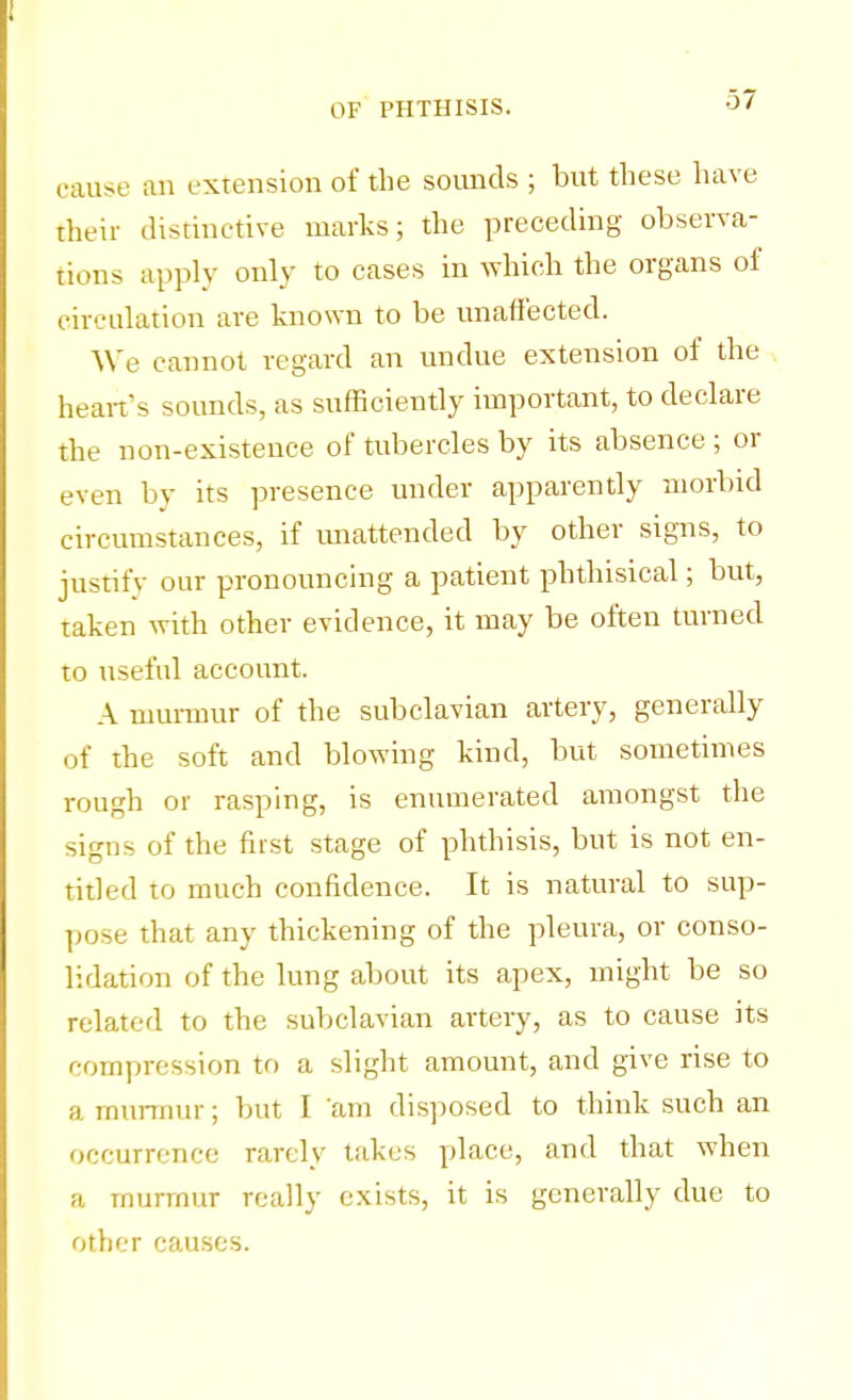 cause an extension of the sounds ; but these have their distinctive marks; the preceding observa- tions apply only to cases in which the organs of circulation are known to be unaffected. We cannot regard an undue extension of the heart's sounds, as sufficiently important, to declare the non-existence of tubercles by its absence ; or even by its presence under apparently morbid circumstances, if unattended by other signs, to justify our pronouncing a patient phthisical; but, taken with other evidence, it may be often turned to useful account. A murmur of the subclavian artery, generally of the soft and blowing kind, but sometimes rough or rasping, is enumerated amongst the signs of the first stage of phthisis, but is not en- titled to much confidence. It is natural to sup- pose that any thickening of the pleura, or conso- lidation of the lung about its apex, might be so related to the subclavian artery, as to cause its compression to a slight amount, and give rise to a murmur; but I am disposed to think such an occurrence rarely takes place, and that when a murmur really exists, it is generally due to other causes.