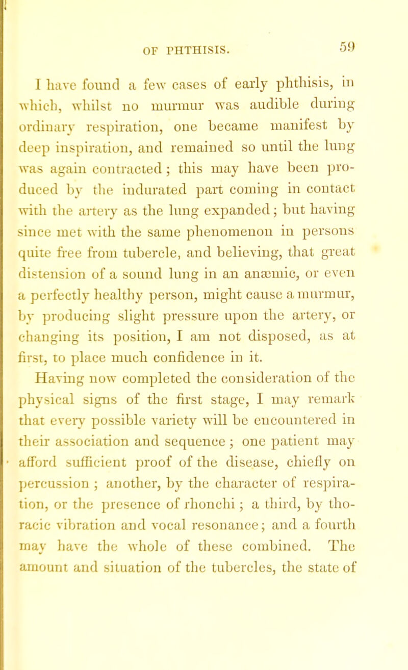 1 have found a few cases of early phthisis, in which, whilst no murmur was audible during ordinary respiration, one became manifest by deep inspiration, and remained so until the lung was again contracted ; this may have been pro- duced by the indurated part coming in contact with the artery as the lung expanded; but having since met with the same phenomenon in persons quite free from tubercle, and believing, that great distension of a sound lung in an anaemic, or even a perfectly healthy person, might cause a murmur, by producing slight pressure upon the artery, or changing its position, I am not disposed, as at first, to place much confidence in it. Having now completed the consideration of the physical signs of the first stage, I may remark that every possible variety will be encountered in their association and sequence ; one patient may afford sufficient proof of the disease, chiefly on percussion ; another, by the character of respira- tion, or the presence of rhonchi; a third, by tho- racic vibration and vocal resonance; and a fourth may have the whole of these combined. The amount and situation of the tubercles, the state of