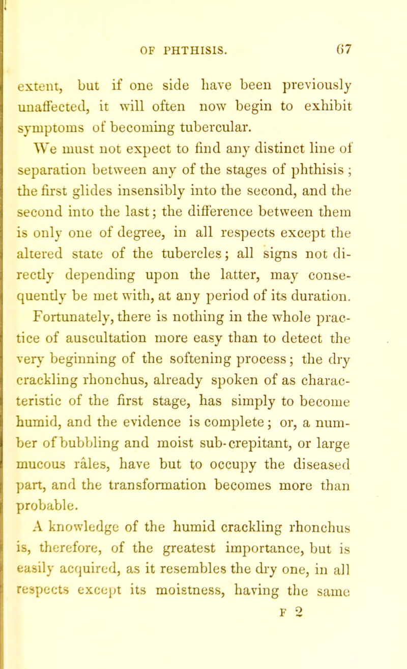 extent, but if one side have been previously unaffected, it will often now begin to exhibit symptoms of becoming tubercular. We must not expect to find any distinct line of separation between any of the stages of phthisis ; the first glides insensibly into the second, and the second into the last; the difference between them is only one of degree, in all respects except the altered state of the tubercles; all signs not di- rectly depending upon the latter, may conse- quendy be met with, at any period of its duration. Fortunately, there is nothing in the whole prac- tice of auscultation more easy than to detect the very beginning of the softening process; the dry crackling rhonchus, already spoken of as charac- teristic of the first stage, has simply to become humid, and the evidence is complete; or, a num- ber of bubbling and moist sub-crepitant, or large mucous rales, have but to occupy the diseased part, and the transformation becomes more than probable. A knowledge of the humid crackling rhonchus is, therefore, of the greatest importance, but is easily acquired, as it resembles the dry one, in all respects except its moistness, having the same