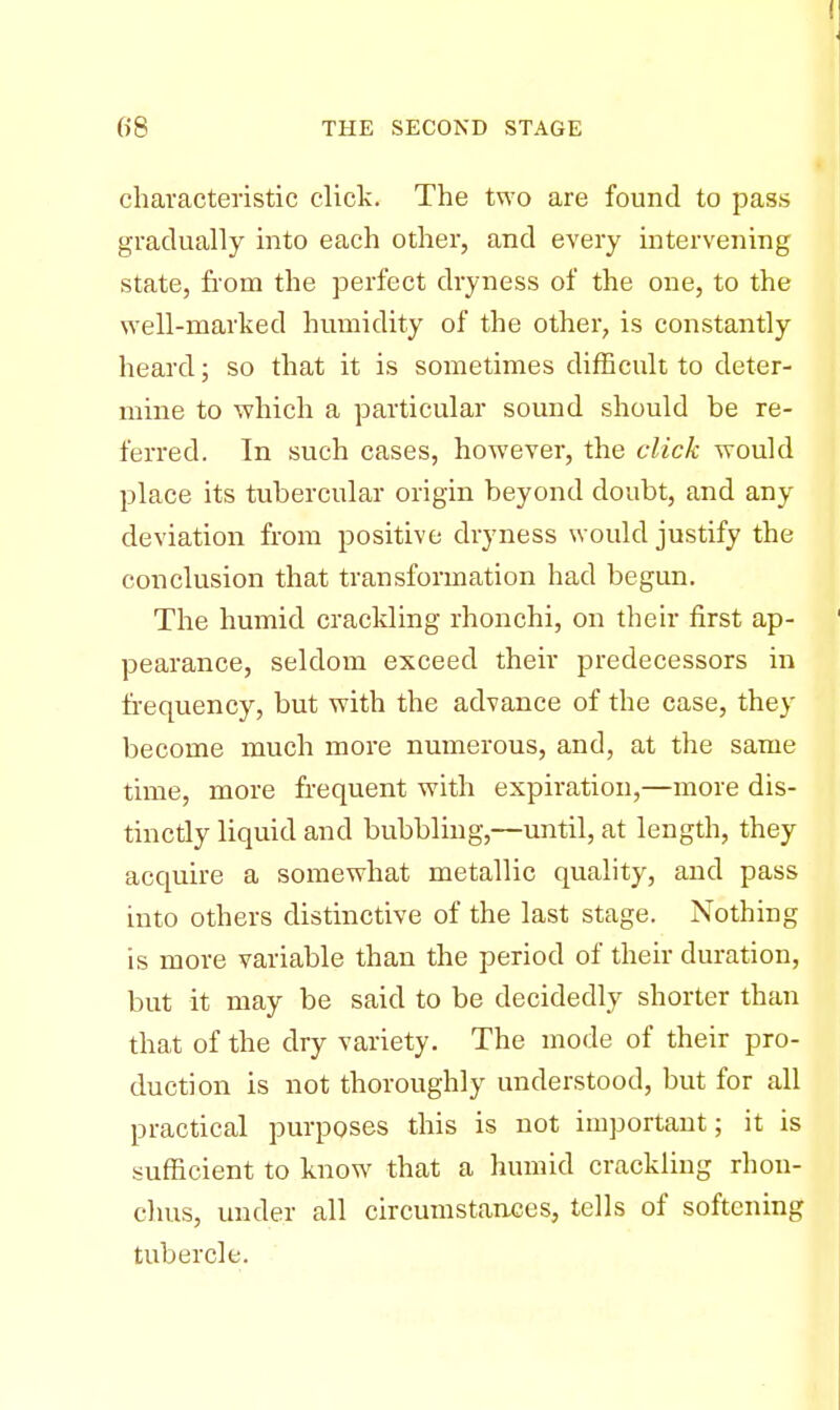 characteristic click. The two are found to pass gradually into each other, and every intervening state, from the perfect dryness of the one, to the well-marked humidity of the other, is constantly heard; so that it is sometimes difficult to deter- mine to which a particular sound should be re- ferred. Tn such cases, however, the click would place its tubercular origin beyond doubt, and any deviation from positive dryness would justify the conclusion that transformation had begun. The humid crackling rhonchi, on their first ap- pearance, seldom exceed their predecessors in frequency, but with the advance of the case, they become much more numerous, and, at the same time, more frequent with expiration,—more dis- tincdy liquid and bubbling,—until, at length, they acquire a somewhat metallic quality, and pass into others distinctive of the last stage. Nothing is more variable than the period of their duration, but it may be said to be decidedly shorter than that of the dry variety. The mode of their pro- duction is not thoroughly understood, but for all practical purposes this is not important; it is sufficient to know that a humid crackling rhon- chus, under all circumstances, tells of softening tubercle.