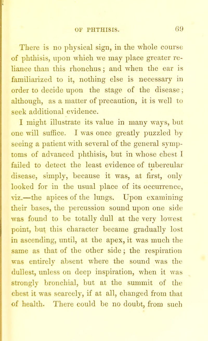 There is no physical sign, in the whole course of phthisis, upon which we may place greater re- liance than this rhonchus; and when the ear is familiarized to it, nothing else is necessary in order to decide upon the stage of the disease; although, as a matter of precaution, it is well to seek additional evidence. I might illustrate its value in many ways, but one will suffice. I was once greatly puzzled by seeing a patient with several of the general symp- toms of advanced phthisis, but in whose chest I failed to detect the least evidence of tubercular disease, simply, because it was, at first, only looked for in the usual place of its occurrence, viz.—the apices of the lungs. Upon examining their bases, the percussion sound upon one side was found to be totally dull at the very lowest point, but this character became gradually lost in ascending, until, at the apex, it was much the same as that of the other side; the respiration was entirely absent where the sound was the dullest, unless on deep inspiration, when it was strongly bronchial, but at the summit of the chest it was scarcely, if at all, changed from that of health. There could be no doubt, from such