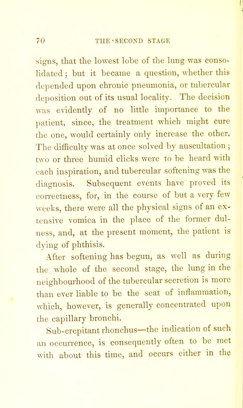 signs, that the lowest lobe of the lung was conso- lidated ; but it became a question, whether this depended upon chronic pneumonia, or tubercular deposition out of its usual locality. The decision was evidently of no little importance to the patient, since, the treatment which might cure the one, would certainly only increase the other. The difficulty was at once solved by auscultation ; two or three humid clicks were to be heard with each inspiration, and tubercular softening was the diagnosis. Subsequent events have proved its correctness, for, in the course of but a very few weeks, there were all the physical signs of an ex- tensive vomica in the place of the former dul- ness, and, at the present moment, the patient is dying of phthisis. After softening has begun, as well as during the whole of the second stage, the lung in the neighbourhood of the tubercular secretion is more than ever liable to be the seat of inflammation, which, however, is generally concentrated upon the capillary bronchi. Sub-crepitant rhonchus—the indication of such an occurrence, is consequently often to be met with about this time, and occurs either in the