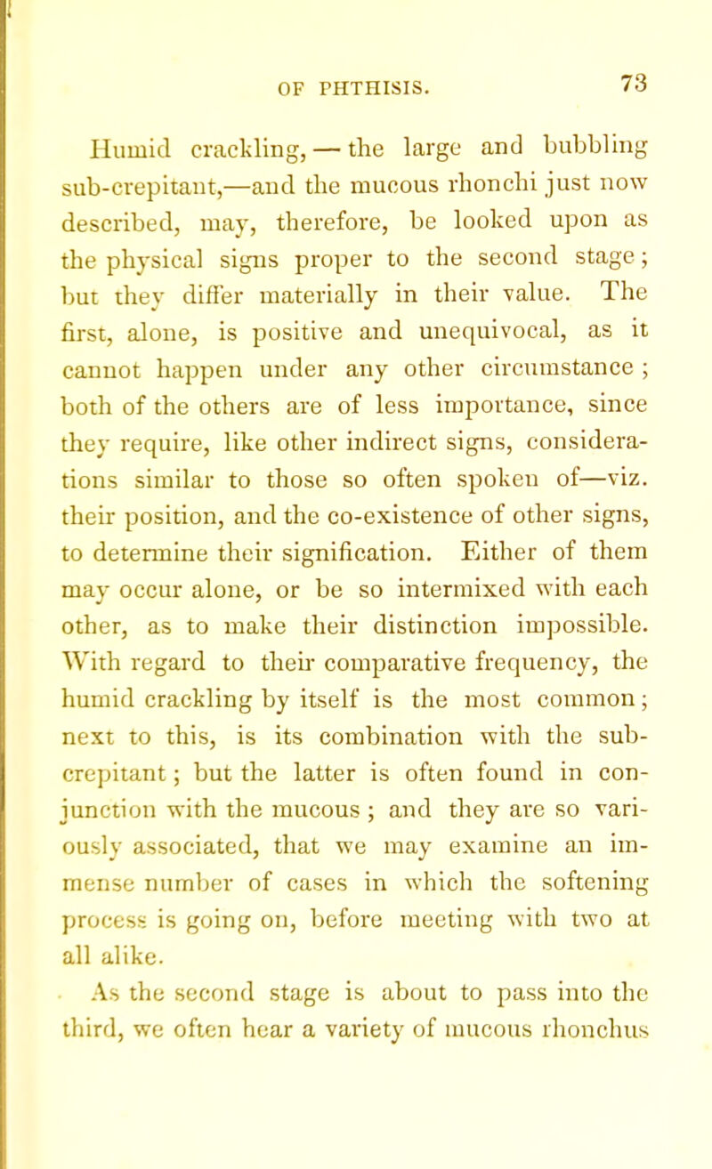 Humid crackling, — the large and bubbling sub-crepitant,—and the mucous rhonchi just now described, may, therefore, be looked upon as the physical signs proper to the second stage; but they differ materially in their value. The first, alone, is positive and unequivocal, as it cannot happen under any other circumstance ; both of the others are of less importance, since they require, like other indirect signs, considera- tions similar to those so often spoken of—viz. their position, and the co-existence of other signs, to determine their signification. Either of them may occur alone, or be so intermixed with each other, as to make their distinction impossible. With regard to then- comparative frequency, the humid crackling by itself is the most common; next to this, is its combination with the sub- crepitant ; but the latter is often found in con- junction with the mucous ; and they are so vari- ously associated, that we may examine an im- mense number of cases in which the softening process is going on, before meeting with two at all alike. As the second stage is about to pass into the third, we often hear a variety of mucous rhonchus