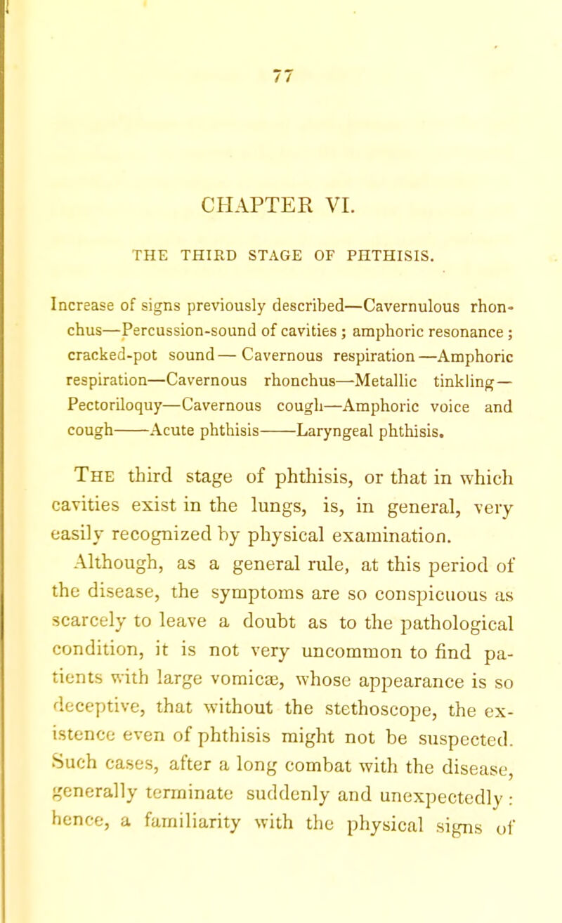 CHAPTER VI. THE THIRD STAGE OF PHTHISIS. Increase of signs previously described—Cavernulous rhon- chus—Percussion-sound of cavities ; amphoric resonance ; cracked-pot sound—Cavernous respiration—Amphoric respiration—Cavernous rhonchus—Metallic tinkling — Pectoriloquy—Cavernous cough—Amphoric voice and cough Acute phthisis Laryngeal phthisis. The third stage of phthisis, or that in which cavities exist in the lungs, is, in general, very easily recognized by physical examination. Although, as a general rule, at this period of the disease, the symptoms are so conspicuous as scarcely to leave a doubt as to the pathological condition, it is not very uncommon to find pa- tients with large vomicae, whose appearance is so deceptive, that without the stethoscope, the ex- istence even of phthisis might not be suspected. Such cases, after a long combat with the disease, generally terminate suddenly and unexpectedly : hence, a familiarity with the physical signs of