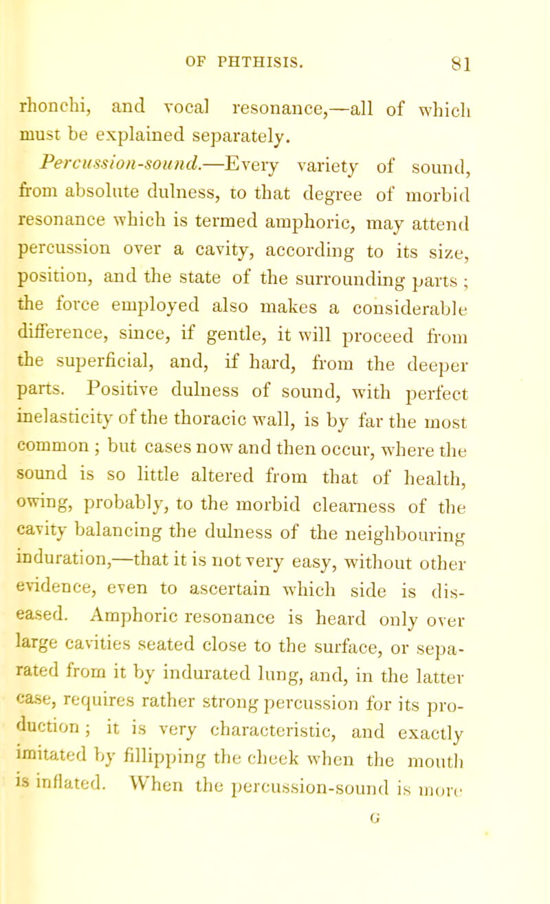 rhonchi, and vocal resonance,—all of which must be explained separately. Percussion-sound.—Every variety of sound, from absolute dulness, to that degree of morbid resonance which is termed amphoric, may attend percussion over a cavity, according to its size, position, and the state of the surrounding parts ; the force employed also makes a considerable difference, since, if gentle, it will proceed from the superficial, and, if hard, from the deeper parts. Positive dulness of sound, with perfect inelasticity of the thoracic wall, is by far the most common ; but cases now and then occur, where the sound is so little altered from that of health, owing, probably, to the morbid clearness of the cavity balancing the dulness of the neighbouring induration,—that it is not very easy, without other evidence, even to ascertain which side is dis- eased. Amphoric resonance is heard only over large cavities seated close to the surface, or sepa- rated from it by indurated lung, and, in the latter case, requires rather strong percussion for its pro- duction ; it is very characteristic, and exactly imitated by fillipping the cheek when the mouth is inflated. When the percussion-sound is more G