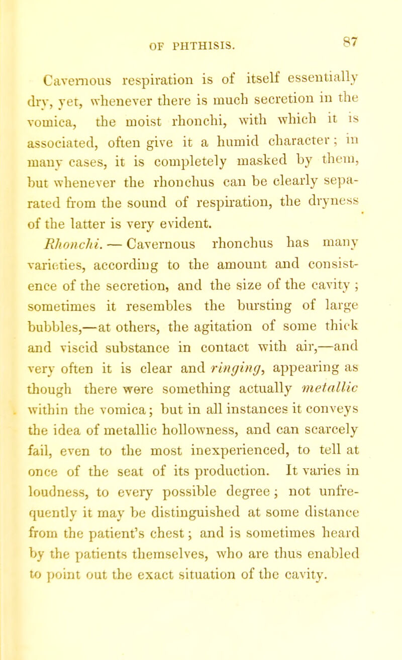 Cavernous respiration is of itself essentially dry, yet, whenever there is much secretion in the vomica, the moist rhonchi, with which it is associated, often give it a humid character; in many eases, it is completely masked by them, hut whenever the rhonchus can be clearly sepa- rated from the sound of respiration, the dryness of the latter is very evident. Rhonchi. — Cavernous rhonchus has many varieties, according to the amount and consist- ence of the secretion, and the size of the cavity ; sometimes it resembles the bursting of large bubbles,—at others, the agitation of some thick and viscid substance in contact with air,—and very often it is clear and ringing, appearing as though there were something actually metallic within the vomica; but in all instances it conveys the idea of metallic hollowness, and can scarcely fail, even to the most inexperienced, to tell at once of the seat of its production. It varies in loudness, to every possible degree; not (infre- quently it may be distinguished at some distance from the patient's chest; and is sometimes heard by the patients themselves, who are thus enabled to point out the exact situation of the cavity.