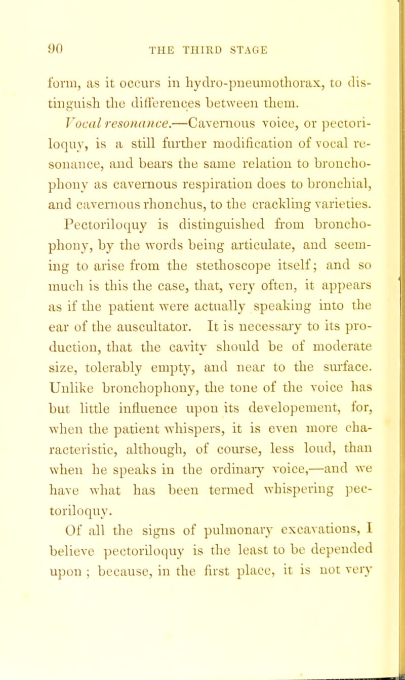 form, as it occurs in hydro-pneumothorax, to dis- tinguish the differences between them. Vocal resonance.—Cavernous voice, or pectori- loquy, is a still further modification of vocal re- sonance, and bears the same relation to broncho- phony as cavernous respiration does to bronchial, and cavernous rhonchus, to the crackling varieties. Pectoriloquy is distinguished from broncho- phony, by the words being articulate, and seem- ing to arise from the stethoscope itself; and so much is this the case, that, very often, it appears as if the patient were actually speaking into the ear of the auscultator. It is necessary to its pro- duction, that the cavity should be of moderate size, tolerably empty, and near to the surface. Unlike bronchophony, the tone of the voice has but little influence upon its developement, for, when the patient whispers, it is even more cha- racteristic, although, of course, less loud, than when he speaks in the ordinary voice,—and we have what has been termed whispering pec- toriloquy. Of all the signs of pulmonary excavations, I believe pectoriloquy is the least to bo depended upon ; because, in the first place, it is not very