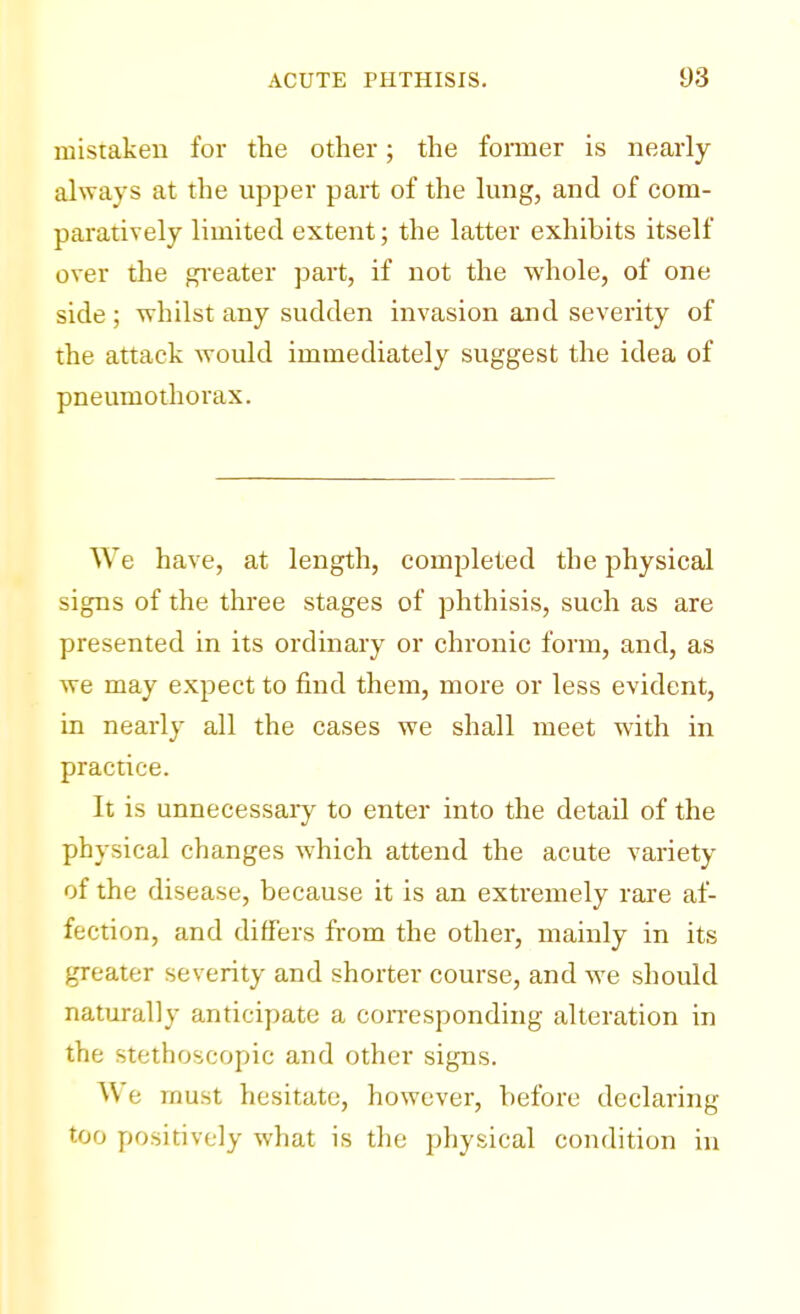 mistaken for the other; the former is nearly always at the upper part of the lung, and of com- paratively limited extent; the latter exhibits itself over the greater part, if not the whole, of one side ; whilst any sudden invasion and severity of the attack would immediately suggest the idea of pneumothorax. We have, at length, completed the physical signs of the three stages of phthisis, such as are presented in its ordinary or chronic form, and, as we may expect to find them, more or less evident, in nearly all the cases we shall meet with in practice. It is unnecessary to enter into the detail of the physical changes which attend the acute variety of the disease, because it is an extremely rare af- fection, and differs from the other, mainly in its greater severity and shorter course, and we should naturally anticipate a corresponding alteration in the stethoscopic and other signs. We must hesitate, however, before declaring too positively what is the physical condition in