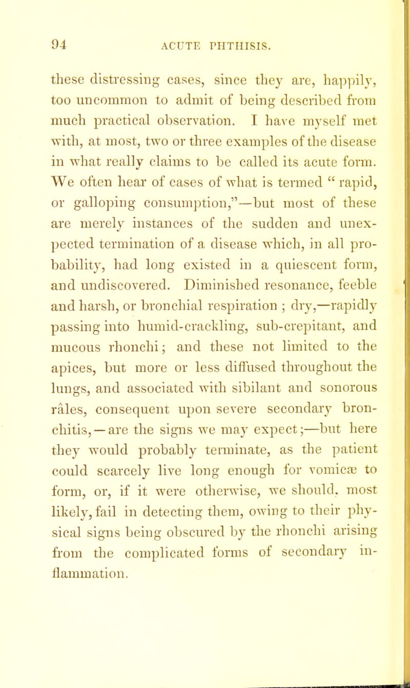 these distressing cases, since they are, happily, too uncommon to admit of being described from much practical observation. I have myself met with, at most, two or three examples of the disease in what really claims to be called its acute form. We often hear of cases of what is termed  rapid, or galloping consumption,—but most of these are merely instances of the sudden and unex- pected termination of a disease which, in all pro- bability, had long existed in a quiescent form, and undiscovered. Diminished resonance, feeble and harsh, or bronchial respiration ; dry,—rapidly passing into humid-crackling, sub-crepitant, and mucous rhonchi; and these not limited to the apices, but more or less diffused throughout the lungs, and associated with sibilant and sonorous rales, consequent upon severe secondary bron- chitis,—are the signs we may expect;—but here they would probably terminate, as the patient could scarcely live long enough for vomica? to form, or, if it were otherwise, we should, most likely, fail in detecting them, owing to their phy- sical signs being obscured by the rhonchi arising from the complicated forms of secondary in- flammation.