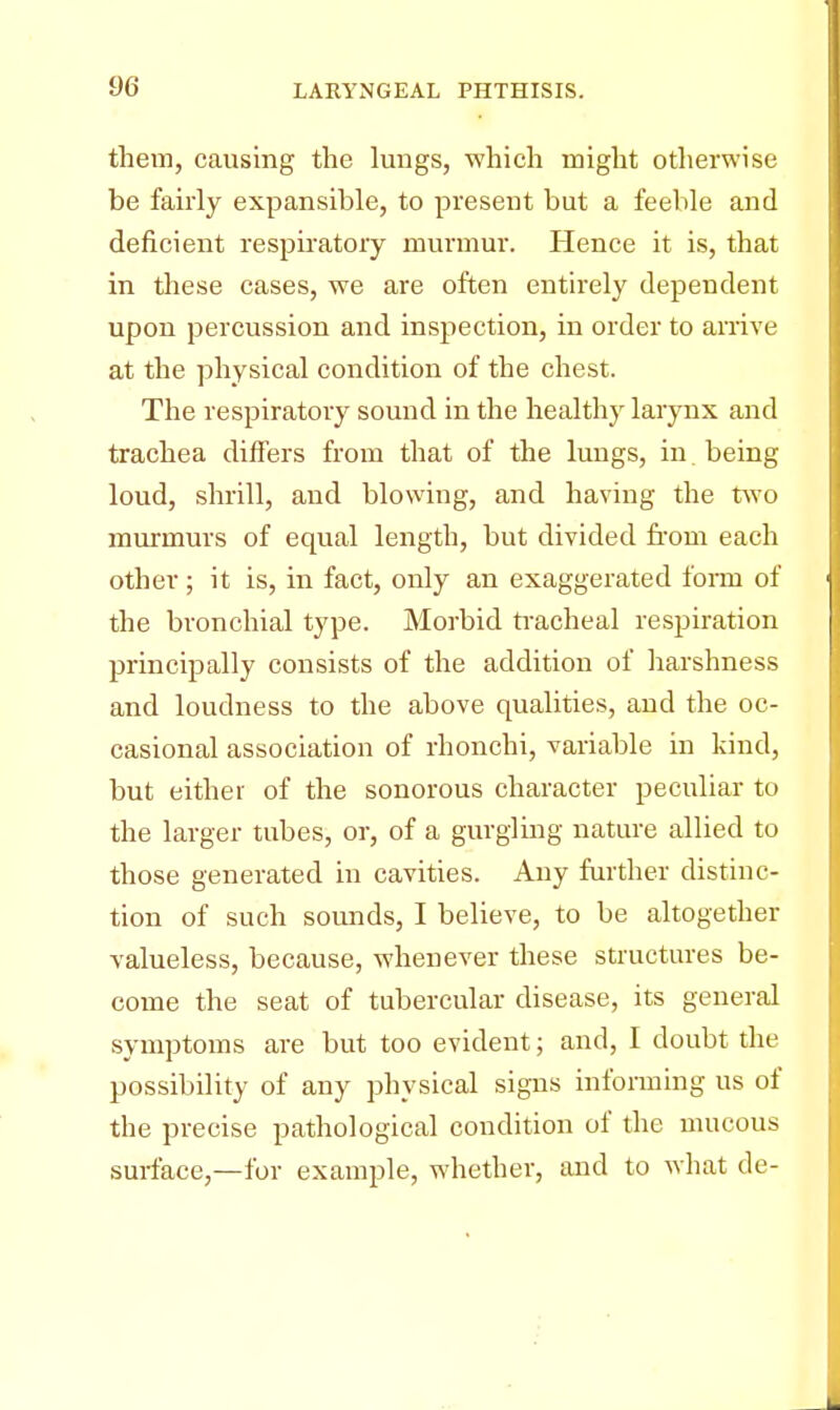 them, causing the lungs, which might otherwise be fairly expansible, to present but a feeble and deficient respiratory murmur. Hence it is, that in these cases, we are often entirely dependent upon percussion and inspection, in order to arrive at the physical condition of the chest. The respiratory sound in the healthy larynx and trachea differs from that of the lungs, in . being loud, shrill, and blowing, and having the two murmurs of equal length, but divided from each other ; it is, in fact, only an exaggerated form of the bronchial type. Morbid tracheal respiration principally consists of the addition of harshness and loudness to the above qualities, and the oc- casional association of rhonchi, variable in kind, but either of the sonorous character peculiar to the larger tubes, or, of a gurgling nature allied to those generated in cavities. Any further distinc- tion of such sounds, I believe, to be altogether valueless, because, whenever these structures be- come the seat of tubercular disease, its general symptoms are but too evident; and, I doubt the possibility of any physical signs informing us of the precise pathological condition of the mucous surface,—for example, whether, and to what de-