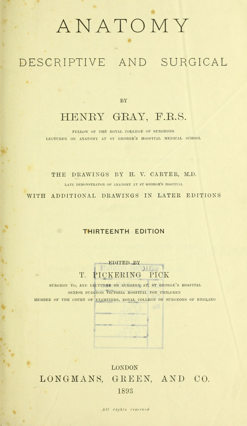 ANATOMY DESCRIPTIVE AND SURGICAL BY HENEY GEAY, F.E.S. FELLOW OF THE ROYAL COLLEGE OF SURGEONS LECTURER ON ANATOMY AT ST GEORGE'S HOSPITAL MEDICAL SCHOOL THE DEAWINGS BY H. V. CAETEE, M.D. LATE DEMONSTRATOE OF ANATOMY AT ST GEORGE'S HOSPITAL WITH ADDITIONAL DEAWINGS IN LATEE EDITIONS THIRTEENTH EDITION » EDITED T. I^IQKEEING PICK SURGEON TO, AND Ll|cTURHK ON SURGERY;. AT*, ST GEORGE's HOSPITAL SENIOR SURGEON VICTORIA HOSPITAL FOR CHILDREN MEMBER OF THE COURT OF EXAMINERS, ROYAL COLLEGE OF SURGEONS OF ENGLAND J LONDON LONGMANS, GREEN, AND CO. 1893 All rights t^eserved