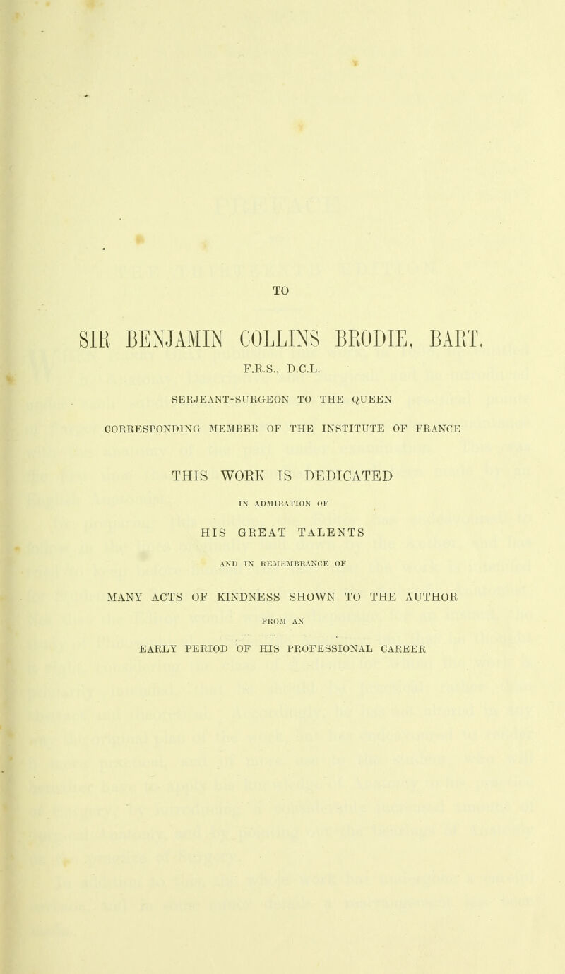 TO SIR BENJAMIN COLLINS BRODIE, BART. F.R.S., D.C.L. SEEJEANT-SURGEON TO THE QUEEN COERESPONDING MEMBER OF THE INSTITUTE OF FRANCE THIS WOEK IS DEDICATED IN ADMIKATION OF HIS GREAT TALENTS AND IN EEMEMBBANCE OF MANY ACTS OF KINDNESS SHOWN TO THE AUTHOR FROM AN EARLY PERIOD OF HIS PROFESSIONAL CAREER