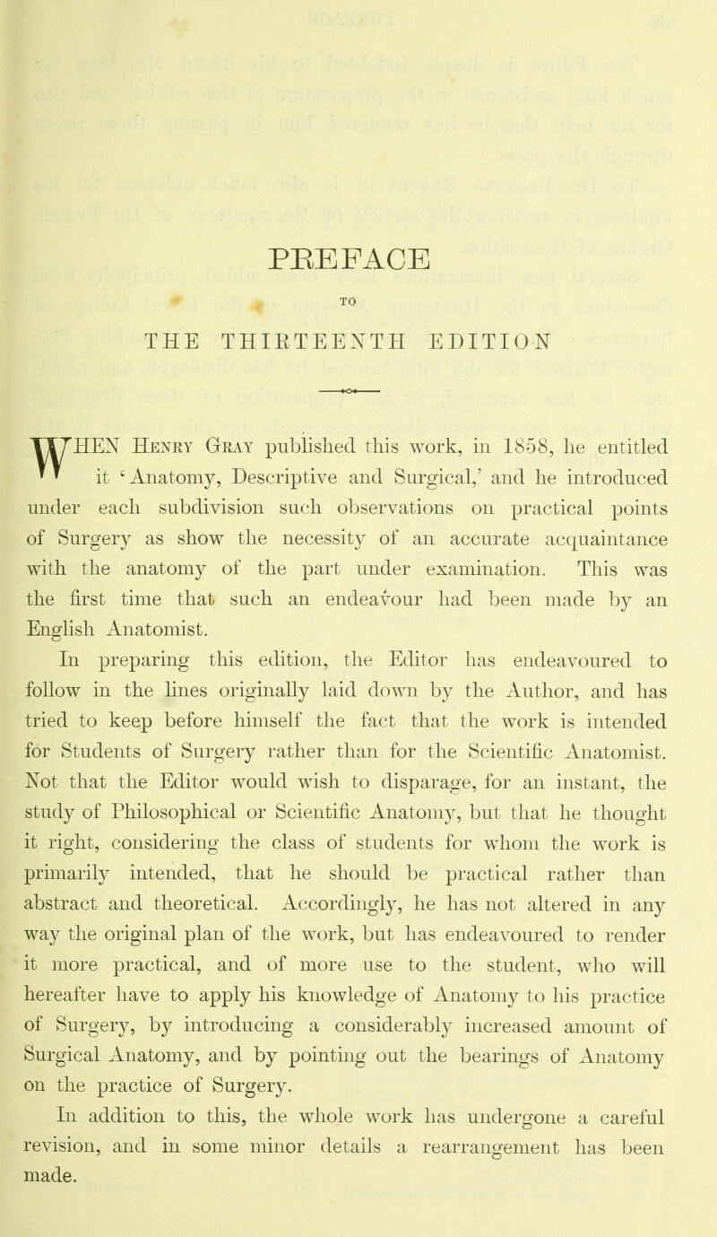 THE PREFACE THIETEENTH EDITION TT7HEN Heney Gray published this work, in 1858, he entitled ' ' it 'Anatomy, Descriptive and Surgical,' and he introduced under each subdivision such observations on practical points of Surgery as show the necessity of an accurate acquaintance with the anatomy of the part under examination. This was the first time that such an endeavour had been made by an English Anatomist. In preparing this edition, the Editor has endeavoured to follow in the lines originally laid down by the Author, and has tried to keep before himself the fact that the work is intended for Students of Surgery rather than for the Scientific Anatomist. Not that the Editor would wish to disparage, for an instant, the study of Philosophical or Scientific Anatomy, but that he thought it right, considering the class of students for whom the work is primarily intended, that he should be practical rather than abstract and theoretical. Accordingly, he has not altered in any way the original plan of the work, but has endeavoured to render it more practical, and of more use to the student, who will hereafter have to apply his knowledge of Anatomy to his practice of Surgery, by introducing a considerably increased amount of Surgical Anatomy, and by pointing out the bearings of Anatomy on the practice of Surgery. In addition to this, the whole work has undergone a careful revision, and in some minor details a rearrangement has been made.