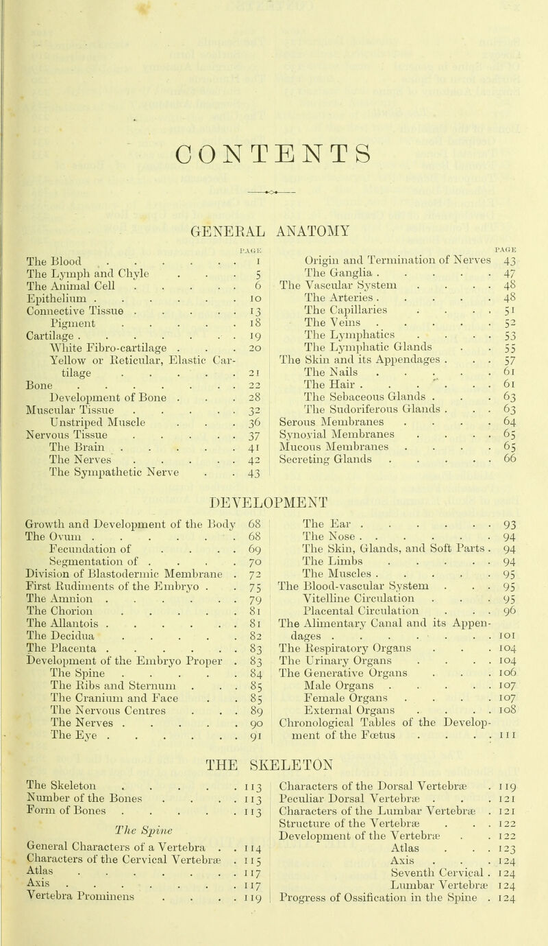 CONTENTS GENEKAL ANATOMY The Blood . . The Lymph and Chyle The Animal Cell . ... Epithelium .... Connective Tissue . Pigment Cartilage White Fibro-cartilage . Yellow or Reticular, Elastic tilage Bone Development of Bone . Muscular Tissue Unstriped Muscle Nervous Tissue The Brain . The Nerves The Sympathetic Nerve PAGH I 5 6 lo 13 18 19 20 21 22 28 32 36 37 41 42 43 Origin and Termination of Nerves The Ganglia . The Vascular System The Arteries . The Capillaries The Veins The Lymphatics The Lymphatic Glands The Skin and its Appendages The Nails The Hair ... The Sebaceous Glands . The Sudoriferous Glands Serous Membranes Synovial Membranes Mucous Membranes Secreting Glands DEVELOPMENT Growth and Development of the Body 68 The Ear 93 The Ovum 68 The Nose 94 Fecundation of .... 69 The Skin, Glands, and Soft Parts . 94 Segmentation of . 70 The Limbs 94 Division of Blastodermic Membrane . 72 The Muscles 95 First Rudiments of the Embryo . 75 The Blood-vascular System . . . 95 The Amnion . . . . . . 79 Vitelline Circulation 95 The Chorion 81 Placental Circulation . . . 96 The AUantois 81 The Alimentary Canal and its Appen- dages . . . . • . . . The Decidua ..... 82 lOI The Placenta . . . . . . 83 The Respiratory Organs 104 Development of the Embryo Proper . 83 The Urinary Organs . . . . 104 The Spine ..... 84 The Generative Organs 106 The Eibs and Sternum 85 Male Organs 107 The Cranium and Face 85 Female Organs . . 107 The Nervous Centres . . . 89 External Organs . . . . 108 The Nerves 90 Chronological Tables of the Develop- The Eye 91 ment of the Foetus . . . . III THE SKELETON The Skeleton .... Number of the Bones Form of Bones .... The Sjjine General Characters of a Vertebra . Characters of the Cervical Vertebrae Atlas Axis Vertebra Prominens 113 113 113 114 115 117 117 119 Characters of the Dorsal Vertebrae Peculiar Dorsal Vertebrae . Characters of the Lumbar Vertebrae Structure of the Vertebrae Development of the Vertebrae Atlas Axis Seventh Cervical , Lumbar Vertebrae Progress of Ossification in the Spine