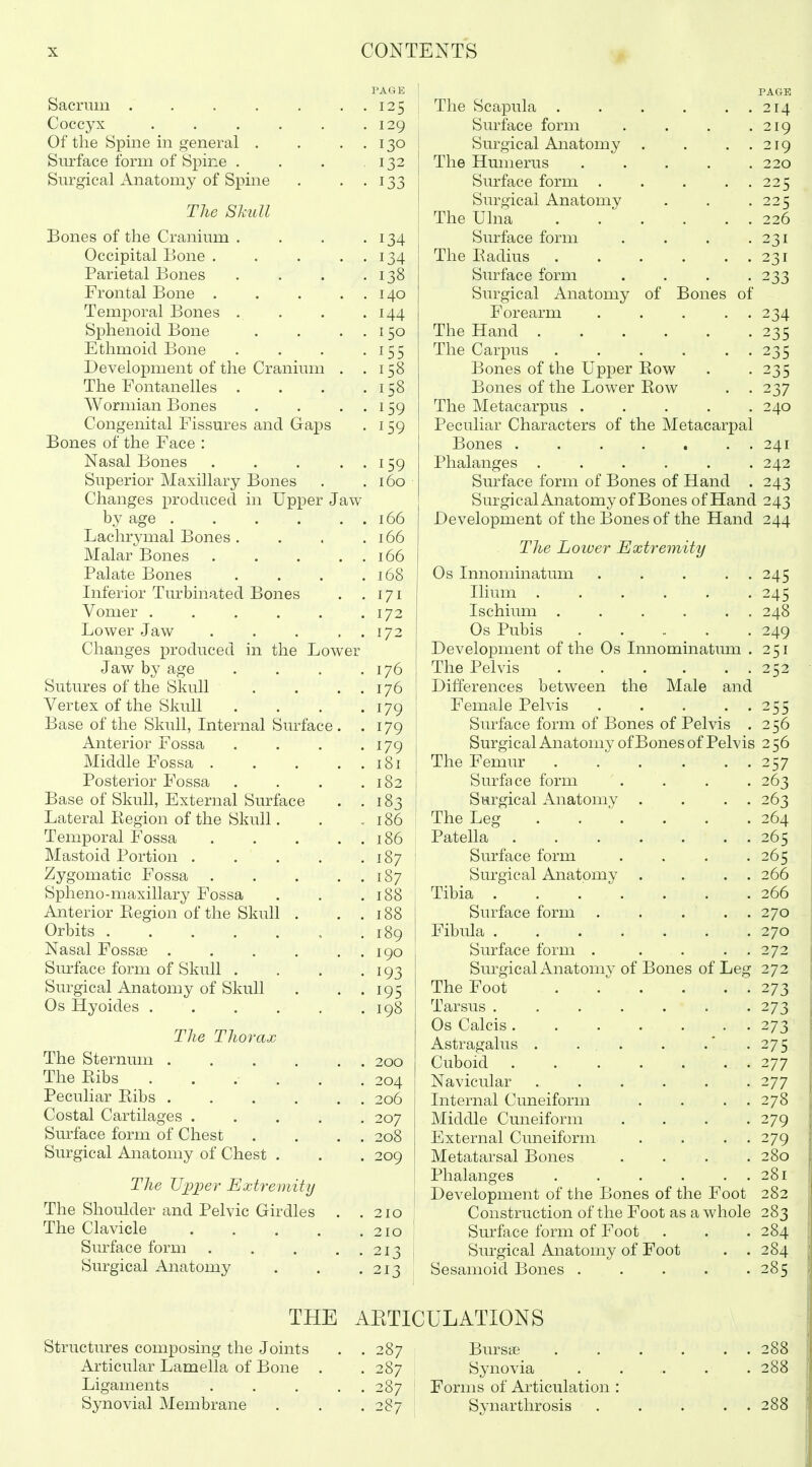 PAGE Sacrum ....... 125 Coccyx . . . . . .129 Of the Spine in general . . . . 130 Sm^face form of Spine . . . 132 Sm'gical Anatomy of Spine . . . 133 The Skull Bones of the Cranium . . . .134 Occipital Bone . . . . . 134 Parietal Bones . . . -138 Frontal Bone 140 Temporal Bones . . . .144 Sphenoid Bone . . ..150 Ethmoid Bone . . . -155 Development of the Cranium . .158 The Fontanelles . . . .158 Wormian Bones . . . . 159 Congenital Fissm^es and Gaps . 159 Bones of the Face : Nasal Bones . , . ..159 Superior Maxillary Bones . .160 Changes produced in Upper Jaw by age 166 Lachrymal Bones. . . .166 Malar Bones . . . . . 166 Palate Bones . . . .168 Inferior Turbinated Bones . .171 Vomer . . , . . .172 Lower Jaw . . . . . 172 Changes produced in the Lower Jaw by age . . . .176 Sutures of the Skull . . . . 176 Vertex of the Skull . . . .179 Base of the Skull, Internal Surface. . 179 Anterior Fossa . . . -179 Middle Fossa . . . . . 181 Posterior Fossa . . . .182 Base of Skull, External Surface . .183 Lateral Kegion of the Skull. . .186 Temporal Fossa 186 Mastoid Portion 187 Zygomatic Fossa 187 Spheno-maxillary Fossa . . .188 Anterior Eegion of the Skull . . . 188 Orbits 189 Nasal Fossae . . . . . . 190 Sm^face form of Skull . . . • 193 Surgical Anatomy of Skull . . . 195 Os Hyoides . . . . . .198 The Thorax The Sternum 200 The Kibs ...... 204 Peculiar Eibs 206 Costal Cartilages ..... 207 Sm^face form of Chest . . . . 208 Surgical Anatomy of Chest . . . 209 The U'lJiJer Extremity The Shoulder and Pelvic Girdles . .210 The Clavicle . . , . .210 Surface form 213 Surgical Anatomy . . .213 I The Scapula 214 Surface form . . . .219 Surgical Anatomy . . . . 219 The Humerus 220 Surface form 225 Surgical Anatomy . . .225 The Ulna . . . . . . 226 Surface form . . . .231 The Eadius 231 Surface form . . . -233 Surgical Anatomy of Bones of Forearm . . . . . 234 The Hand 235 The Carpus 235 Bones of the Upper Eow . -235 Bones of the Lower Eow . . 237 The Metacarpus ..... 240 Peculiar Characters of the Metacarpal Bones 241 Phalanges ...... 242 Surface form of Bones of Hand . 243 SurgicalAnatomy of Bones of Hand 243 Development of the Bones of the Hand 244 The Loiuer Extremity Os Innominatum ..... 245 Ilium 245 Ischium . . . . . . 248 Os Pubis 249 I Development of the Os Innominatmn . 251 I The Pelvis 252 j Differences between the Male and j Female Pelvis 255 Surface form of Bones of Pelvis . 2 56 Surgical Anatomy of Bones of Pelvis 256 The Femur 257 Surface form .... 263 Surgical Anatomy . . . . 263 The Leg 264 Patella 265 I Surface form . . . .265 j Surgical Anatomy . . . . 266 Tibia . . . . . . .266 Surface form . . . . . 270 Fibula 270 Surface form . . . . . 272 SurgicalAnatomy of Bones of Leg 272 The Foot 273 Tarsus 273 Os Calcis .... . . . 273 Astragalus . ... . .' . 275 Cuboid 277 Navicular ...... 277 Internal Cuneiform . . . . 278 Middle Cuneiform .... 279 External Cuneiform . . . . 279 Metatarsal Bones . . . .280 Phalanges . . . . . . 281 Development of the Bones of the Foot 282 I Construction of the Foot as a whole 283 Surface form of Foot . . . 284 Surgical Anatomy of Foot . .284 Sesamoid Bones 285 THE AETICULATIONS Structures composing the Joints . . 287 Bursts 288 Articular Lamella of Bone . . 287 Synovia 288 Ligaments 287 : Forms of Articulation : Synovial Membrane . . . 287 Synarthrosis 288