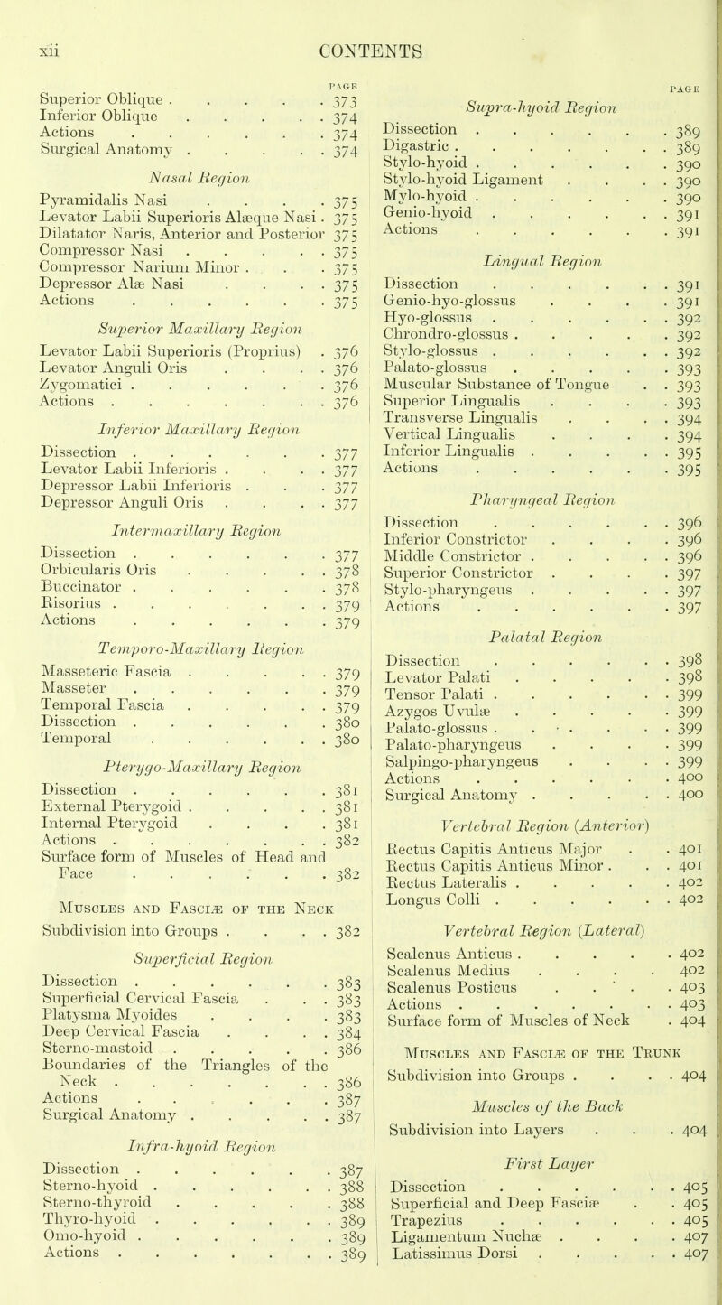 PAGE Superior Oblique . . . . -373 Inferior Oblique ..... 374 Actions ...... 374 Surgical Anatomy 374 Nasal Region Pyramidalis Nasi . . . -375 Levator Labii Superioris Alaeque Nasi. 375 Dilatator Naris, Anterior and Posterior 375 Compressor Nasi . . . • • 375 Compressor Narium Minor . . . -375 Depressor Alae Nasi . . • • 375 Actions . . . . . -375 Superior Maxillary Region Levator Labii Superioris (Proprius) . 376 Levator Anguli Oris . . . . 376 Zygomatici ...... 376 Actions ....... 376 Inferior Maxillary Region Dissection ...... 377 Levator Labii Liferioris . . . . 377 Depressor Labii Liferioris . . . 377 Depressor Anguli Oris . . . . 377 Intermaxillary Region Dissection ...... 377 Orbicularis Oris . . . . . 378 Buccinator ...... 378 Eisorius ...... 379 Actions ...... 379 Temjjoro-Maxillary Region Masseteric Fascia ..... 379 Masseter ...... 379 Temporal Fascia ..... 379 Dissection ...... 380 Temporal . . . . . . 380 Fterygo-Maxillary Region Dissection . . . . 381 External Pterygoid . • . . 381 Internal Pterygoid . . . 381 Actions . . . 382 Surface form of Muscles of Head and Face . . . 382 Muscles and FAsciiE OF THE Neck Subdivision into Groups . . . 382 Superficial Region Dissection ...... 383 Superficial Cervical Fascia . . . 383 Platysma Myoides .... 383 Deep Cervical Fascia . . . . 384 Sterno-mastoid ..... 386 Boundaries of the Triangles of the Neck 386 Actions ...... 387 Surgical Anatomy . . ... 387 Infra-hyoid Region Dissection ...... 387 Sterno-hyoid . . . . . . 388 Sterno-thyroid 388 Thyro-hyoid 389 Omo-hyoid ...... 389 Actions . 389 Supra-liyOld Region Dissection ..... . 389 Digastric • 389 Stylo-hyoid ..... • 390 Stylo-hyoid Ligament • 390 Mylo-hyoid • 390 Genio-hyoid ..... • 391 Actions ..... • 391 Lingual Regi07i Dissection ..... . 391 Genio-hyo-glossus • 391 Hyo-glossus ..... . 392 Chrondro-glossus .... . 392 Stylo-glossus ..... • 392 Palato-glossus .... • 393 Muscular Substance of Tongue • 393 kJUjJcXlUX -Ulllg Uoiiib . . • 393 Transverse Lingualis • 394 Vertical Lingualis . 394 Inferior Lingualis .... • 395 Actions ..... . 395 R/laryngeal Region Dissection ..... • 396 Inferior Constrictor • 396 Middle Constrictor .... • 396 Superior Constrictor . • 397 Stylo-pharyngeus .... . 397 Actions • 397 JraiataL Hegion Dissection ..... . 398 Levator Palati .... • 398 Tensor Palati . 399 Azygos Uvulye .... . 399 Palato-glossus . . ■ • • jyy Palato-pharyngeus • 399 Salpingo-pharyngeus • 399 Actions ..... . 4^0 Surgical Anatomy .... . 400 Vertebral Region [Anterior) Pectus Capitis Anticus Major . 401 Rectus Capitis Anticus Minor . . 401 Eectus Lateralis .... . 402 Longus Colli ..... . 402 Vertebral Region [Lateral) Scalenus Anticus .... 402 Scalenus Medius .... 402 Scalenus Posticus . .  . • 403 • 403 Surface form of Muscles of Neck . 404 Muscles and Fascia of the Trunk Subdivision into Groups . . 404 Muscles of the Back Subdivision into Layers . 404 First Layer Dissection ..... . 405 Superficial and Deep Fasciae • 405 Trapezius . . . . . • 405 Ligamentum Nucliae . 407 Latissimus Dorsi .... . 407