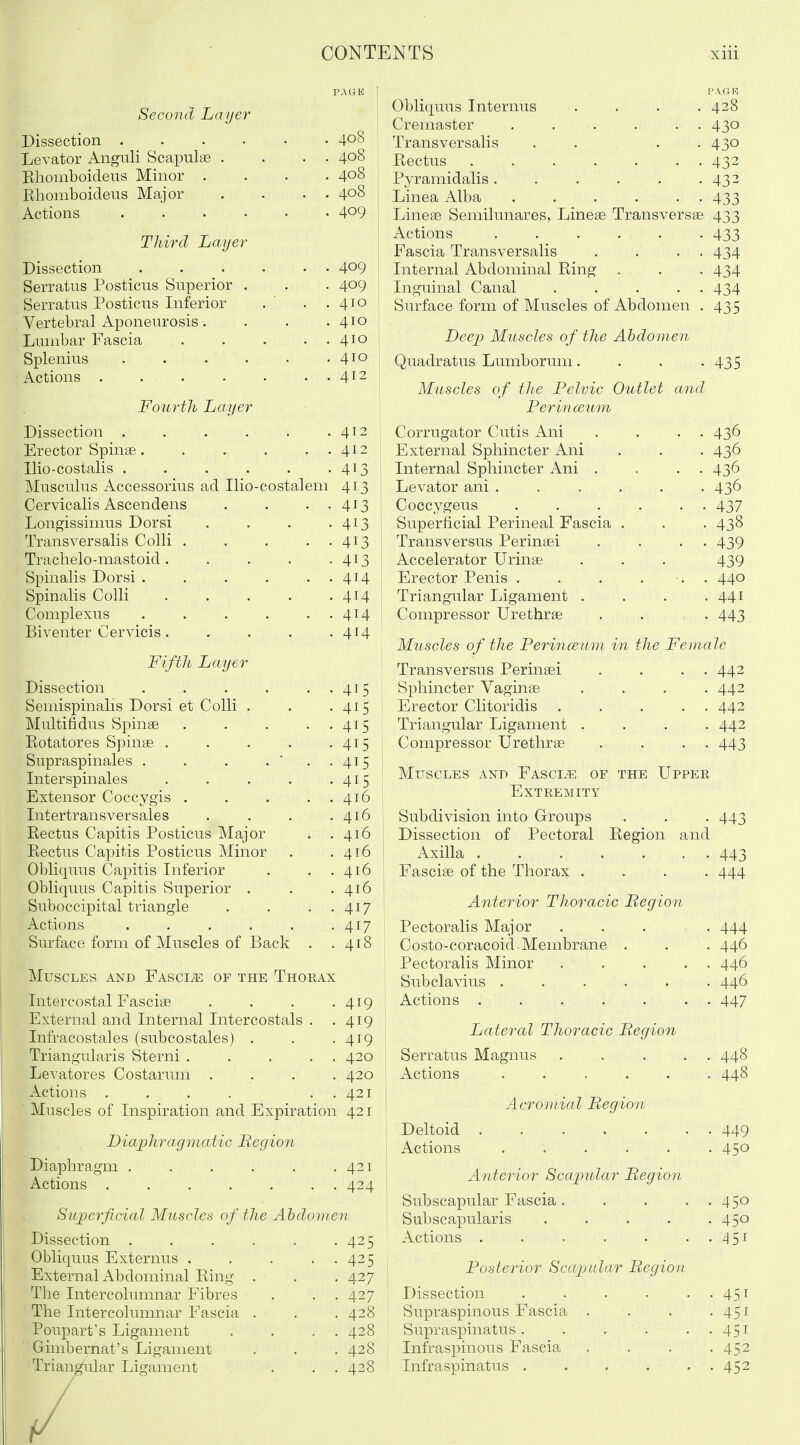 Second Layer Dissection . . . . .. . 408 Levator Angnli Scapulae . ... 408 Rhomboideus Minor .... 408 Rhomboideus Major . . . . 408 Actions 409 Third Layer Dissection 409 Serratus Posticus Superior . . . 409 Serratus Posticus Inferior . ' . .410 Vertebral Aponeurosis. . . .410 Lumbar Fascia 410 Splenius 410 Actions 412 Fourth Layer Dissection .412 Erector Spinae. . . . . . 412 Ilio-costalis 413 Musculus Accessorius ad Ilio-costalem 413 Cervicalis Ascendens . . . . 413 Longissimus Dorsi . . . .413 Transversalis Colli 413 Traclielo-mastoid 413 Spinalis Dorsi 414 Spinalis Colli 414 Coniplexus 414 Biventer Cervicis 414 Fifth Layer Dissection 415 Semispinals Dorsi et Colli . . .415 Multifidus Spinae 415 Rotatores Spinae . . . . .415 Supraspinales . . . . ' . . 415 Interspinales . . . . -415 Extensor Coccygis . . . . . 416 Intertransversales . . . .416 Rectus Capitis Posticus Major . .416 Rectus Capitis Posticus Minor . .416 Obliquus Capitis Inferior . . .416 Obliquus Capitis Superior . . .416 Suboccipital triangle . . . . 417 Actions . . , . . .417 Surface form of Muscles of Back . .418 Muscles and Fascia of the Thorax Intercostal Fasciae . . . .419 External and Internal Intercostals . .419 Infracostales (subcostales) . , .419 Triangularis Sterni 420 Levatores Costarum .... 420 Actions . . . . . . 421 Muscles of Inspiration and Expiration 421 Diaphragmatic Region Diaphragm 421 Actions 424 Superficial Muscles of the Abdomen Dissection . Obliquus Externus . External Abdominal Ring The Intercoliunnar Fibres The Intercolmnnar Fascia Poupart's Ligament Gimbernat's Ligament Triangular Ligament 425 425 427 427 428 428 428 428 Obliquus Internus Cremaster Transversalis Rectus Pyramidalis . Linea Alba Lineae Semilunares, Lineae Transversae 433 Actions ..... Fascia Transversalis Internal Abdominal Ring . Inguinal Canal .... Surface form of Muscles of Abdomen 428 430 430 432 432 433 433 434 434 434 435 Deej? Muscles o f the Abdomen Quadratus Lumborum. . . -435 Muscles of the Pelvic Outlet and Perina3um Corrugator Cutis Ani . . . . 436 External Sphincter Ani . . . 436 Internal Sphincter Ani . . . . 436 Levator ani ...... 436 Coccygeus 437 Superficial Perineal Fascia . . . 438 Transversus Perinaei . . . . 439 Accelerator Urinae . . . 439 Erector Penis . . . ... 440 Triangular Ligament . . . -441 Compressor Urethrae . . , . 443 Muscles of the PerincEum in the Female Transversus Perinaei . . . . 442 Sphincter Vaginae .... 442 Erector Clitoridis 442 Triangular Ligament .... 442 Compressor Urethrae . . . . 443 Muscles and Fascia of the Upper Extremity Subdivision into Groups . . . 443 Dissection of Pectoral Region and Axilla 443 Fasciae of the Thorax . . . . 444 Anterior Thoracic Begion Pectoralis Major Costo-coracoicLMembrane . Pectoralis Minor Subclavius ..... Actions Lateral Thoracic Begion Serratus Magnus Actions ..... Acromial Begion Deltoid Actions Anterior Scapular Begion Subscapular Fascia. Subscapularis Actions . Posterior Scapular Begion Dissection Supraspinous Fascia Supraspinatus . Infraspinous Fascia Infraspinatus . 444 446 446 446 447 448 448 449 450 450 450 451 451 451 451 452 452 /