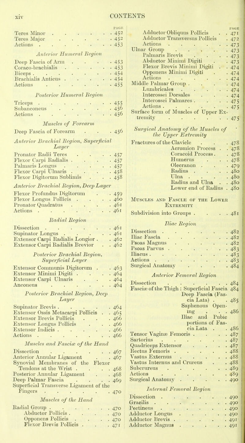 Teres Minor Teres Major Actions . Anterior Humeral Begion Deep Fascia of Arm. Coraco-brachialis ... Biceps ...... Brachialis Anticus ... Actions Posterior Humeral Begion Triceps ..... Subanconeus Actions ..... Muscles of Forearm Deep Fascia of Forearm Anterior Brachial Begion, Superficial Layer Pronator Eaclii Teres Flexor Carpi Eadialis . Palmaris Longiis Flexor Carpi Ulnaris . Flexor Digitorum Sublimis Anterior Brachial Begion, Deep Layer Flexor Profundus Digitorum Flexor Longus Pollicis . . . . Pronator Quadratus .... Actions ....... PAGK 452 452 453 453 453 454 454 455 • 455 • 456 • 456 456 457 457 457 458 458 459 460 461 461 Badial Begion Dissection ..... Supinator Longus . Extensor Carpi Eadialis Longior . Extensor Carpi Eadialis Brevior Posterior Brachial Begion, Superficial Layer Extensor Commimis Digitorima . Extensor Minimi Digiti . . . . Extensor Carpi Ulnaris Anconeus . . . . . . Posterior Brachial Begion, Deep Layer Supinator Brevis ..... Extensor Ossis Metacarpi Pollicis . . Extensor Brevis Pollicis Extensor Longus Pollicis Extensor Indicis . ... Actions ....... Muscles and Fascice of the Hand Dissection . . . . . . Anterior Annular Ligament Synovial Membranes of the Flexor Tendons at the Wrist . . . . Posterior Annular Ligament Deep Palmar Fascia . . . . Superficial Transverse Ligament of the Fingers Muscles of the Hand Eadial Group .... Abductor Pollicis . Opponens Pollicis Flexor Brevis Pollicis . . 461 . 461 . 462 . 462 463 464 464 464 464 465 466 466 466 466 467 467 468 469 470 Adductor Obliquus Pollicis Adductor Transversus Pollicis Actions .... Ulnar Group . . . Palmaris Brevis Abductor Minimi Digiti Flexor Brevis Minimi Digiti Opponens Minimi Digiti Actions .... Middle Palmar Group . Limibricales Interossei Dorsales Interossei Palmares . Actions .... Surface form of Muscles of Upper tremity .... E: PAGE 471 472 473 473 473 473 474 474 474 474 474 474 475 475 470 470 470 471 Surgical A^iatomy of the Muscles of the U^jper Extremity Fractures of the Clavicle Acromion Process . Coracoid Process. Humerus Olecranon . Eadius . Ulna . Eadius and Ulna . Lower end of Eadius Muscles and Fascia of the Lower Extremity Subdivision into Groups . . . . Iliac Begion Dissection ..... Iliac Fascia ..... Psoas Magnus .... Psoas Parvus ..... Iliacus ...... Actions ...... Surgical Anatomy Anterior Femoral Begion ] Dissection . . . . . . 484 I Fasciae of the Thigh : Superficial Fascia 484 j Deep Fascia (Fas- ! cia Lata) . . 485 1 Saphenous Open- j ing . . . 486 ! Iliac and Pubic ; portions of Fas- j cia Lata . . 486 I Tensor Vaginae Femoris . . . . 487 \ Sartorius . . . . ... 487 j Quadriceps Extensor . . . . 487 j Eectus Femoris 488 ! Vastus Externus 488 \ Vastus Internus and Crureus . . 488 Subcrureus . . . . . . 489 | Actions 489 '\ Surgical Anatomy 490 i • Liternal Femoral Begion \ Dissection ...... 490 j Gracilis ....... 490 Pectineus ...... 490 1 Adductor Longus 490 j Adductor Brevis . . . . . 491- Adductor Magnus 491 i