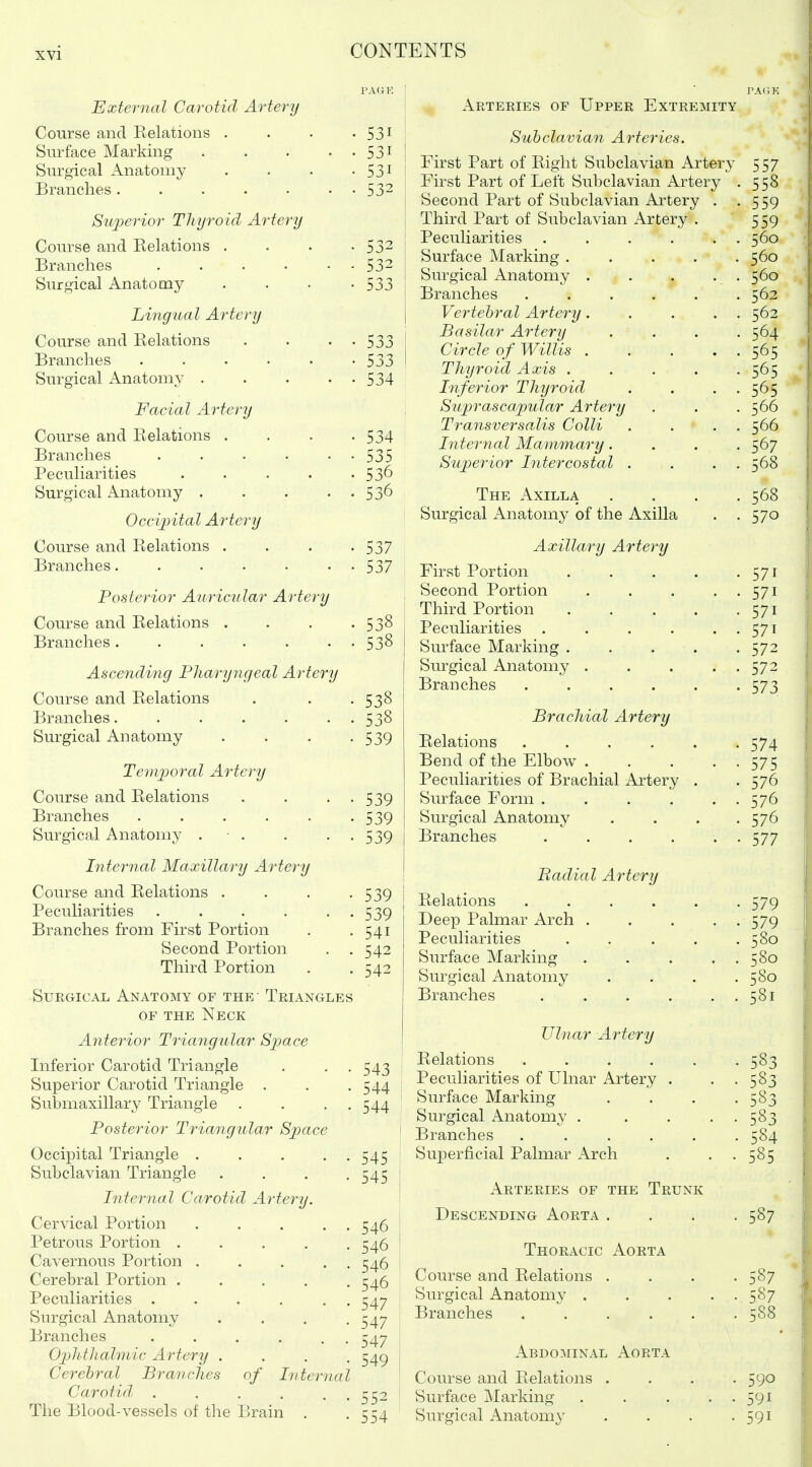 External Carotid Artery Course and Relations . Surface Marking .... Surgical Anatomy Branches ...... S'lqoerior Thyroid Artery Course and Relations . Branches ..... Surgical Anatomy Lingual Artery Course and Relations Branches ..... Surgical Anatomy .... Facial Artery Course and Relations . Branches ..... Peculiarities .... Surgical Anatomy .... Occipital Artery Course and Relations . Branches...... Posterior Auricular Artery Course and Relations . Branches ...... Ascending Pharyngeal Artery Course and Relations Branches...... Surgical Anatomy Temijoral Artery Course and Relations Branches ..... Surgical Anatomy . • . Internal Maxillary Artery Course and Relations . Peculiarities ..... Branches from First Portion Second Portion Third Portion Surgical Anatomy of the- Triangles OF THE Neck Anterior Triangular Space Inferior Carotid Triangle . . . Superior Carotid Triangle . Suhmaxillary Triangle . . . . Posterior Triangular Space Occipital Triangle .... Subclavian Triangle Internal Carotid Artery. Cervical Portion . . . Petrous Portion .... Cavernous Portion .... Cerebral Portion .... Peculiarities . . . . , Surgical Anatomy Branches ..... Ophthalmic Artery . Cerebral Branches of Interna Carotid, ..... The Blood-vessels of the Brain . 531 531 531 532 532 532 533 533 533 534 534 535 536 536 537 537 538 538 538 538 539 539 539 539 539 539 541 542 542 543 544 544 545 545 546 546 546 546 547 i 547 I 547 i 549 I i 552 ^ 554 Arteries of Upper Extremity Subclavian Arteries. First Part of Right Subclavian Artery First Part of Left Subclavian Artery Second Part of Subclavian Artery Third Part of Subclavian Artery Peculiarities . Surface Marking . Surgical Anatomy . Branches Vertebral Artery. Basilar Artery Circle of Willis . Thyroid Axis . Infe7'ior Thyroid Suprascapular Artery TransversaMs Colli Internal Mammary. Superior Intercostal The Axilla Surgical Anatomy of the Axilla Axillary Artery First Portion Second Portion Third Portion Peculiarities .... Surface Marking . Siu-gical Anatomy . Branches .... Brachial Artery Relations .... Bend of the Elbow . Peculiarities of Brachial Artery Surface Form .... Surgical Anatomy Branches .... Badial Artery Relations ..... Deep Palmar Arch . Peculiarities .... Surface Marking Surgical Anatomy Branches .... Ulnar Artery Relations ..... Peculiarities of Ulnar Artery . Surface Marking Surgical Anatomy . Branches ..... Superficial Palmar Arch Arteries of the Trunk Descending Aorta . Thoracic Aorta Course and Relations . Surgical Anatomy . Branches ..... 587 587 587 588 Abdominal Aorta Course and Relations .... 590 Surface Marking . . . . . 591 Surgical Anatomy . . . -591