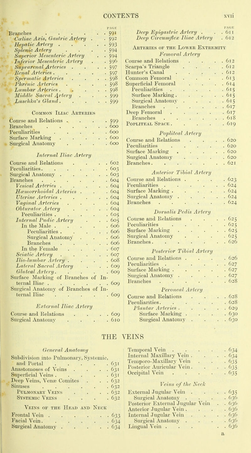 Branches .... Coeliac Axis, Gastric Artery . Hejmtic Artery . Splenic Artery Stqjerior Mesenteric Artery Inferior Mesenteric Artery Suprarenal Arteries . Benal Arteries .... Spermatic Arteries Phrenic A7-teries Lumbar Arteries . Middle Sacral J^rtery LuscliTiu's Gland. Common Iliac Arteries Course and Eelations , Branches .... PecuHarities .... Surface Marking Surgical Anatomy Internal Iliac Artery Course and Eelations Peculiarities. Surgical Anatomy . Branches Vesical Arteries . Hcemorrhoidal Arteries Uterine Arteries . Vaginal Arteries Obturator Artery Peculiarities . Internal Pudic Artery In the Male . Peculiarities . Surgical Anatomy Branches In the Female Sciatic Artery Ilio-lumbar Artery . Lateral Sacral Artery Gluteal Artery. Surface Marking of Branches of ternal Iliac . Surgical Anatomy of Branches of ternal Iliac .... In- In- 591 592 593 594 594 596 597 597 598 598 598 599 599 599 600 600 600 600 602 603 603 604 604 604 604 604 604 605 605 606 606 606 606 607 607 608 609 609 609 609 Deep Epigastj^ic Artery . . .611 Deep Circumflex Iliac Artery . 612 Arteries of the Lower Extremity Femoral Artery Course and Eelations Scarpa's Triangle Hunter's Canal Common Femoral Superficial Femoral Peculiarities Surface Marking . Surgical Anatomy . Branches .... Deep Femoral Branches .... Popliteal Space . Popliteal Artery Course and Eelations Peculiarities Surface Marking Surgical Anatomy Branches.... Anterior Tibial Artery Course and Eelations . Peculiarities .... Surface Marking . . . , Surgical Anatomy . . Branches . . . . , Dorsalis Pedis Artery Course and Eelations Peculiarities Surface Marking Surgical Anatomy Branches External hiac Artery Course and Eelations Surgical Anatomy 609 610 Posterior Tibial Artery Course and Eelations . Peculiarities .... Surface Marking . Surgical Anatomy . Branches .... Peroneal Artery Course and Eelations Peculiarities. Plantar Arteries . Surface Marking . Surgical Anatomy . THE y General Anatomy \ Subdivision into Pulmonary, Systemic, and Portal 631 Anastomoses of Veins . . . . 631 Superficial Veins 631 Deep Veins, Vense Comites . . . 632 Sinuses 632 Pulmonary Veins . . . . 632 Systemic Veins .... 632 ' Veins of the Head and Neck Frontal Vein 633 Facial Vein 634 Surgical Anatomy 634 ' Temporal Vein 634 Internal Maxillary Vein . . . . 634 Temporo-Maxillary Vein . . -635 Posterior Auricular Vein . . • • 635 Occipital Vein 635 Veins of the NecJc External Jugular Vein . . • • 635 Surgical Anatomy .... 636 Posterior External Jugular Vein . . 636 Anterior Jugular Vein .... 636 Internal Jugular Vein . . . . 636 Surgical Anatomy .... 636 Lingual Vein ... . . 636