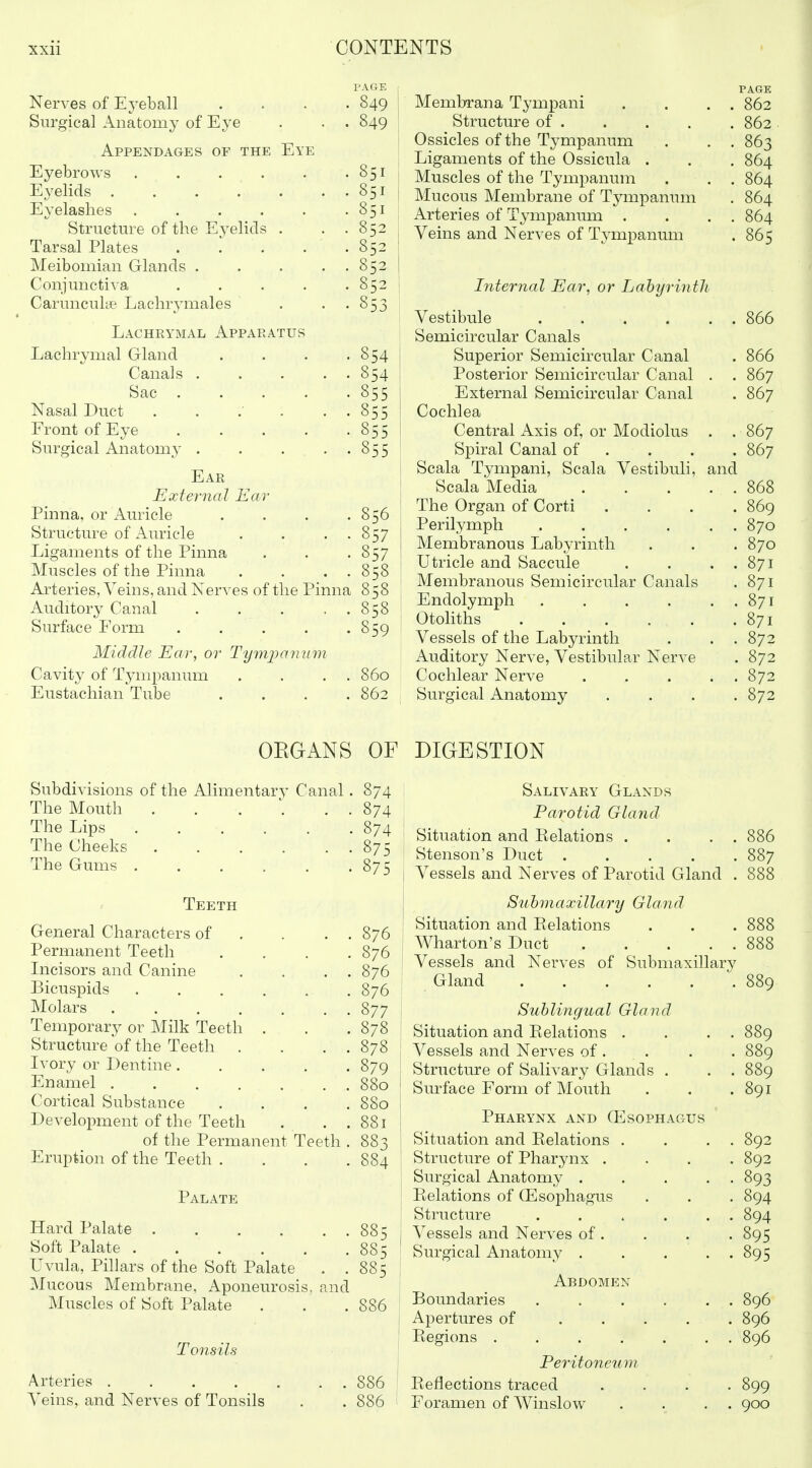 PAC4E Nerves of Ej^eball .... 849 Surgical Anatomy of Eye . . . 849 Appendages of the Eye Eyebrows 851 Eyelids 851 Eyelashes . . . . . .851 Structure of the Eyelids . . .852 Tarsal Plates . l . . .852 Meibomian Glands 852 Conjunctiva 852 Carmiculte Lachrymales . • • 853 Lachrymal x\ppaeatus Lachrymal Gland . . . -854 Canals 854 Sac 855 Nasal Duct . . . • • 855 Front of Eye 855 Surgical Anatomy 855 Ear External Ear Pinna, or Auricle . . . .856 Structure of Aiu'icle . . . . 857 Ligaments of the Pinna . . .857 Muscles of the Pinna . . . . 858 Arteries, Veins, and Nerves of the Pinna 858 Auditory Canal . . . . . 858 Surface Form . . . . -859 Middle Ear, or Tymj^arjuiii Cavity of Tympanum . . . . 860 Eustachian Tube .... 862 I Membrana Tympani . . . . 862 Structure of 862 Ossicles of the Tympanum . . . 863 Ligaments of the Ossicula . . . 864 Muscles of the Tympanum . . . 864 Mucous Membrane of Tympanum . 864 Arteries of Tympanum . . . . 864 j Veins and Nerves of Tympanum . 865 Internal Ear, or Labyrinth Vestibule .... . 866 Semicircular Canals Superior Semicircular Canal . 866 Posterior Semicircular Canal . . 867 External Semicircular Canal . 867 Cochlea Central Axis of, or Modiolus . . 867 Spiral Canal of . . 867 Scala Tympani, Scala Vestibuli, and Scala Media . . 868 The Organ of Corti . 869 Perilymph .... . . 870 Membranous Labyrinth . 870 Utricle and Saccule . . 871 Membranous Semicircular Canals . 871 Endolymph .... . . 871 Otohths . 871 Vessels of the Labyrinth . . 872 Auditory Nerve, Vestibular Nerve . 872 Cochlear Nerve . . 872 Surgical Anatomy . 872 OEGANS OF DIGESTION Subdivisions of the Alimentary Canal. 874 The Mouth . . . . . 874 The Lips 874 The Cheeks 875 The Gums 875 Teeth General Characters of . . . . 876 Permanent Teeth .... 876 Incisors and Canine . . . . 876 Bicuspids . . . . . . 876 Molars ....... 877 Temporary or Milk Teeth . . .878 Structure of the Teeth . . . . 878 Ivory or Dentine 879 Enamel 880 Cortical Substance .... 880 Development of the Teeth . . . 881 of the Permanent Teeth . 883 Eruption of the Teeth . . . .884 Palate Hard Palate 885 Soft Palate 885 Uvula, Pillars of the Soft Palate . .885 Mucous Membrane, Aponeurosis, and Muscles of Soft Palate . . .886 Tonsils Arteries .... Veins, and Nerves of Tonsils 886 Salivary Glands Parotid Gland Situation and Eelations . . . . 886 Stenson's Duct . . . . .887 Vessels and Nerves of Parotid Gland . 888 Suhmaxillary Gland Situation and Eelations . . . 888 Wharton's Duct . . . . . 888 Vessels and Nerves of Submaxillary Gland 889 Sublingual Gland Situation and Eelations . . . . 889 Vessels and Nerves of . . . . 889 Structiu-e of Salivary Glands . . . 889 Surface Form of Mouth . . . 891 Pharynx and CEsophagus Situation and Eelations . . . . 892 Structure of Pharynx .... 892 Surgical Anatomy ..... 893 Eelations of (Esophagus . . . 894 Structure . . . . . . 894 Vessels and Nerves of . . . . 895 Surgical Anatomy 895 Abdomen Boundaries . . . . , . 896 Apertures of ..... 896 Eegions . . . . . . . 896 Peritoneum Eeflections traced .... 899 Foramen of Winslow . . . . 900