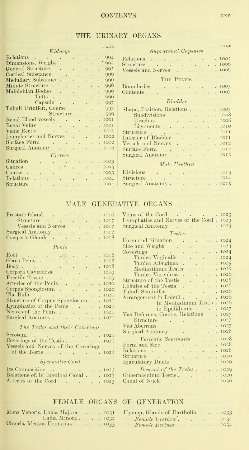 THE UEINAEY OKGANS Kidneys Relations . Dimensions, Weioiit General Structure Cortical Substance Medullary Substance Minute Structure . Malpighian Bodies Tufts . Capsule Tubuli Uriniferi, Course Structure Eenal Blood-vessels Eenal Veins Venae Rectae . Lymphatics and Nerves Surface Form Surgical Anatomy Ureters Situation Calices Course .... Relations . Structure 994  994 995 996 996 996 996 996 997 997 999 lOOI 1001 lOOI 1002 1002 1002 1003 1003 1003 1004 1004 S'UjJrarenal CajJsiiles Relations . . . . . Structure .... Vessels and Nerves The Pelvis Boundaries Contents Bladder Shape, Position, Relations . Subdivisions . Urachus Ligaments . Structure .... Interior of Bladder Vessels and Nerves . Surface Form Surgical Anatomy Male Urethra Divisions . . . , Structure . . . Surgical Anatomj' . 1005 1006 1006 1007 1007 1007 1008 1008 lOIO lOI I lOII 1012 1012 1013 1013 1014 1015 MALE Prostate Gland .... . 1016 Structure .... . 1017 Vessels and Nerves . 1017 Surgical Anatomy . 1017 Cowper's Glands .... . 1018 Penis Root . . 1018 Glans Penis . . . 1018 Body . 1018 Corpora Cavernosa . 1019 Erectile Tissue .... . 1019 Arteries of the Penis . 1020 Corpus Spongiosum . . 1020 The Bulb . 1020 Structure of Corpus Spongiosum . 1021 Ljanphatics of the Penis . 1021 Nerves of the Penis . . 1021 Surgical Anatom_y .... . 1021 Tlie Testes and their Coverings Scrotum . . . . . .1021 Coverings of the Testis . . . . 1021 Vessels and Nerves of the Coverings of the Testis 1021 8]}erniatic Cord Its Composition 1023 Relations of, in Inguinal Canal . -1023 Arteries of the Cord . . . . 1023 TIVE OEGANS Veins of the Cord . . . . 1023 Lymphatics and Nerves of the Cord . 1023 Surgical Anatomy . . . . 1024 Testes Form and Situation 1024 Size and Weight . . . . 1024 Coverings 1024 Tunica Vaginalis 1024 Tunica Albuginea . 1025 Mediastinum Testis 1025 Tunica Vasculosa . 1026 Structure of the Testis 1026 Lobules of the Testis 1026 Tubuli Seminiferi 1026 Arrangement in Lobuli . 1026 in Mediastinum Testis 1026 in Epididymis . 1027 Vas Deferens, Course, Relations 1027 Structure .... 1027 Vas Aberrans .... 1027 Surgical Anatomy . . . . 1028 VesiculcE Seminales 1028 Form and Size .... 1028 Relations ..... 1028 Structure 1029 Ejaculator}^ Ducts 1029 Descent of the Testes . . 1029 Gubernaculum Testis . 1029 Canal of Nuck .... 1030 FEMALE OEGANS OF GENEEATION Mons Veneris, Labia Majora . . 1031 Hymen, Glands of Bartholin . . 1033 Labia Minora . . . 1032 ' Female Urethra'. . . . 1034 Clitoris, Meatus Urinarius . • 1033 ; Female Bectum . . . . 1034