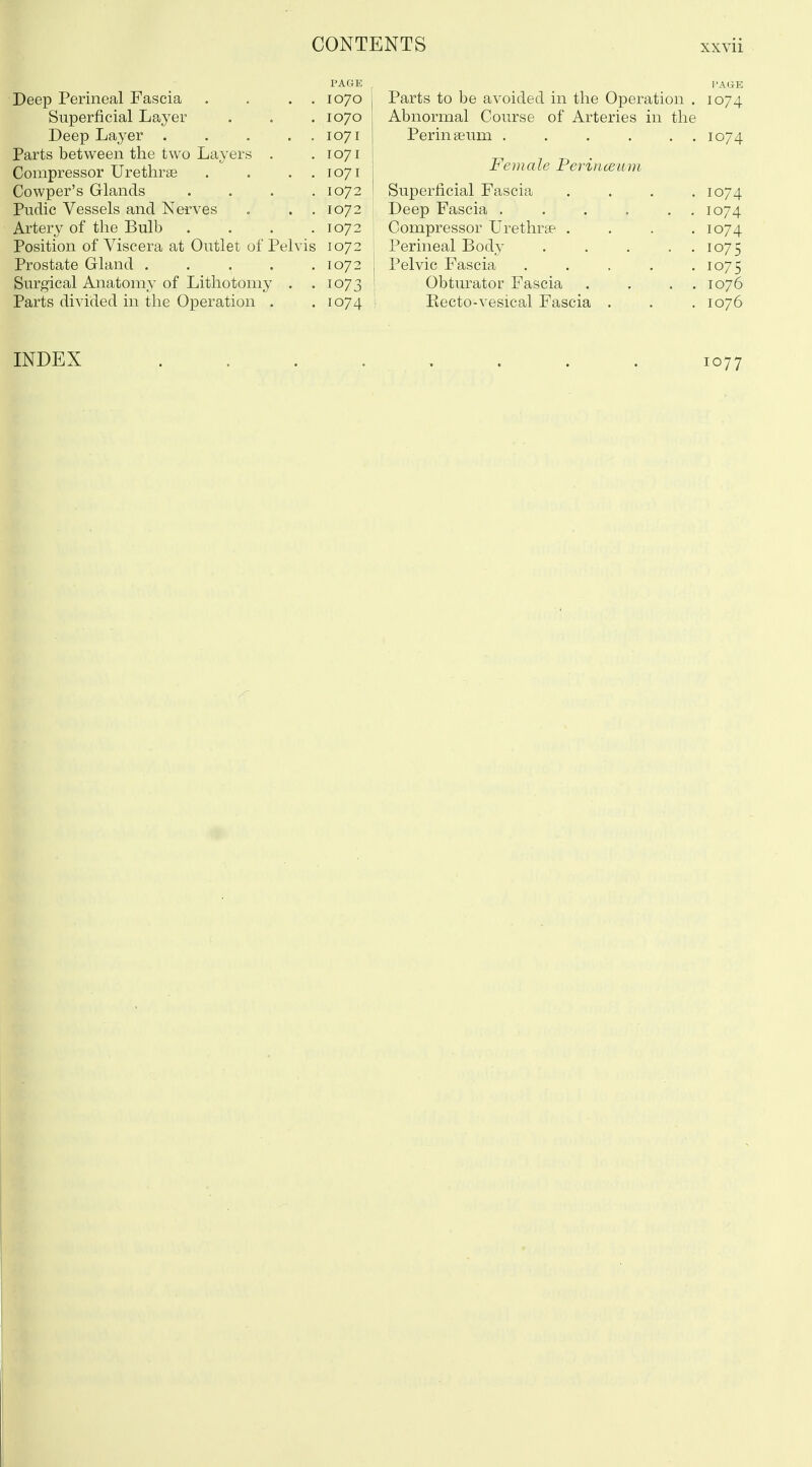 Deep Perineal Fascia Superficial Layer Deep Layer . . . Parts between the two Layers . Compressor Urethrse Cowper's Glands Pudic Vessels and Nerves Artery of the Bulb Position of Viscera at Outlet of Pelvis Prostate Gland .... Surgical Anatomy of Lithotomy . Parts divided in the Operation . PAGE 1070 1070 1071 1071 1071 1072 1072 1072 1072 1072 1073 1074 Parts to be avoided in the Operation . 1074 Abnormal Course of Arteries in the Perinseum 1074 Female Perinceiim Superficial Fascia .... 1074 Deep Fascia 1074 Compressor Urethrae .... 1074 Perineal Body 1075 Pelvic Fascia . . . . .1075 Obturator Fascia . . . . 1076 Eecto-vesical Fascia . . . 1076 INDEX 1077