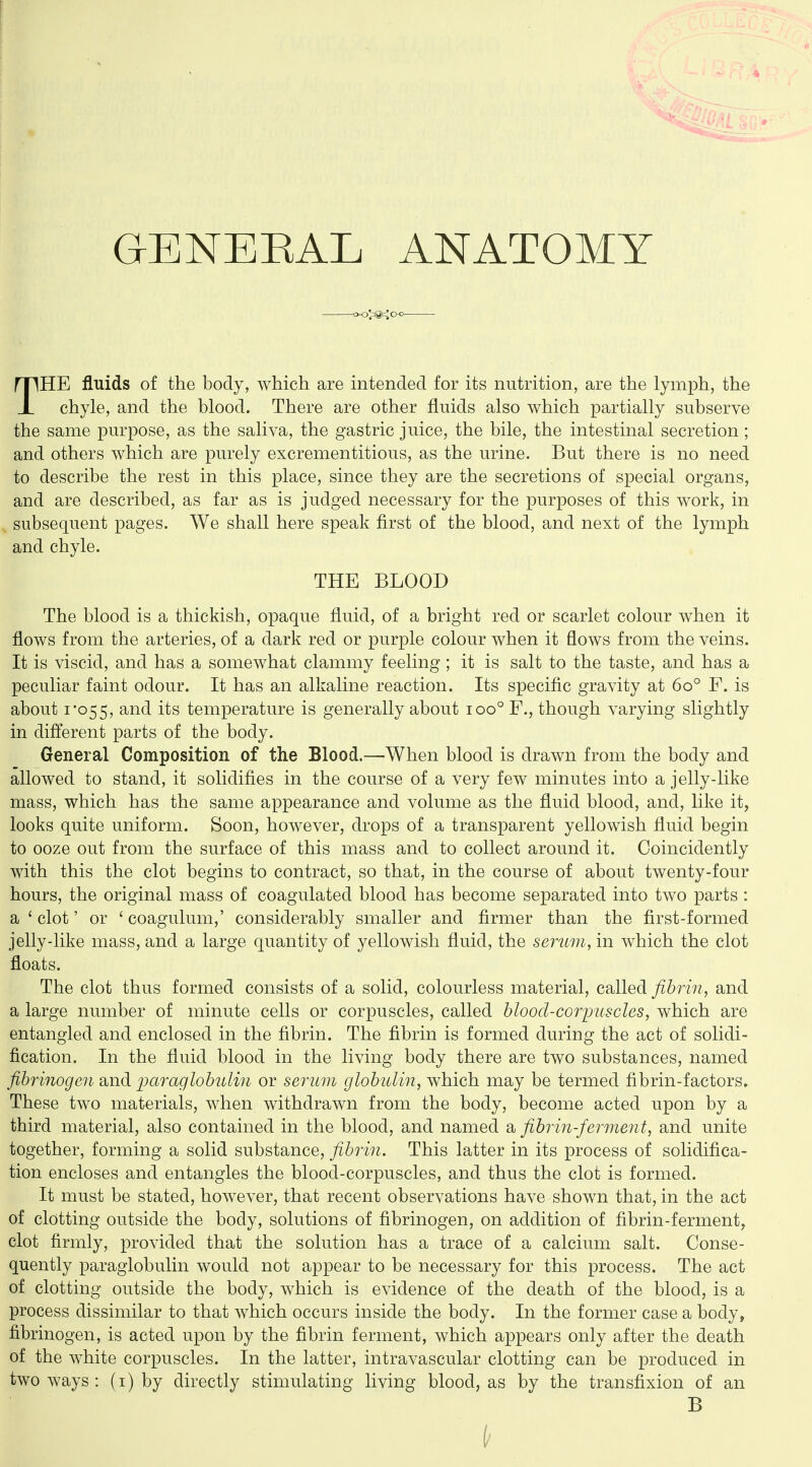 GENERAL ANATOMY THE fluids of the body, which are intended for its nutrition, are the lymph, the chyle, and the blood. There are other fluids also which partially subserve the same purpose, as the saliva, the gastric juice, the bile, the intestinal secretion; and others which are purely excrementitious, as the urine. But there is no need to describe the rest in this place, since they are the secretions of special organs, and are described, as far as is judged necessary for the purposes of this work, in subsequent pages. We shall here speak first of the blood, and next of the lymph and chyle. THE BLOOD The blood is a thickish, opaque fluid, of a bright red or scarlet colour when it flows from the arteries, of a dark red or purple colour when it flows from the veins. It is viscid, and has a somewhat clammy feeling ; it is salt to the taste, and has a peculiar faint odour. It has an alkaline reaction. Its specific gravity at 60° F. is about I'055, and its temperature is generally about 100° F., though varying slightly in different parts of the body. General Composition of the Blood.—When blood is drawn from the body and allowed to stand, it solidifies in the course of a very few minutes into a jelly-like mass, which has the same appearance and volume as the fluid blood, and, like it, looks quite uniform. Soon, however, drops of a transparent yellowish fluid begin to ooze out from the surface of this mass and to collect around it. Coincidently with this the clot begins to contract, so that, in the course of about twenty-four hours, the original mass of coagulated blood has become separated into two parts : a ' clot' or ' coagulum,' considerably smaller and firmer than the first-formed jelly-like mass, and a large quantity of yellowish fluid, the serum, in which the clot floats. The clot thus formed consists of a solid, colourless material, called/i&rm, and a large number of minute cells or corpuscles, called hlood-coryuscles, which are entangled and enclosed in the fibrin. The fibrin is formed during the act of solidi- fication. In the fluid blood in the living body there are two substances, named fibrinogen and paraglobulin or serum globulin, which may be termed fibrin-factors. These two materials, when withdrawn from the body, become acted upon by a third material, also contained in the blood, and named a fibrin-ferment, and unite together, forming a solid substance, fibrin. This latter in its process of solidifica- tion encloses and entangles the blood-corpuscles, and thus the clot is formed. It must be stated, however, that recent observations have shown that, in the act of clotting outside the body, solutions of fibrinogen, on addition of fibrin-ferment, clot firmly, provided that the solution has a trace of a calcium salt. Conse- quently paraglobulin would not appear to be necessary for this process. The act of clotting outside the body, which is evidence of the death of the blood, is a process dissimilar to that which occurs inside the body. In the former case a body, fibrinogen, is acted upon by the fibrin ferment, which appears only after the death of the white corpuscles. In the latter, intravascular clotting can be produced in two ways : (i) by directly stimulating living blood, as by the transfixion of an B
