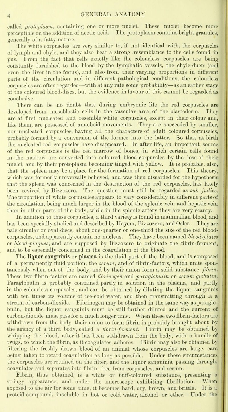 called protoijlasm, containing one or more nuclei. These nuclei become more perceptible on the addition of acetic acid. The protoplasm contains bright granules, generally of a fatty nature. The Avhite corpuscles are very similar to, if not identical with, the corpuscles of lymph and chyle, and they also bear a strong resemblance to the cells found in pus. From the fact that cells exactly like the colourless corpuscles are being constantly furnished to the blood by the lymphatic vessels, the chyle-ducts (and even the liver in the foetus), and also from their varying proportions in different parts of the circulation and in different pathological conditions, the colourless corpuscles are often regarded—with at any rate some probability—as an earlier stage of the coloured blood-discs, but the evidence in favour of this cannot be regarded as conclusive. There can be no doubt that during embryonic life the red corpuscles are developed from mesoblastic cells in the vascular area of the blastoderm. They are at first nucleated and resemble white corpuscles, except in their colour and, like them, are possessed of amoeboid movements. They are succeeded by smaller, non-nucleated corpuscles, having all the characters of adult coloured corpuscles, probably formed by a conversion of the former into the latter. So that at birth the nucleated red corpuscles have disappeared. In after life, an important source of the red corpuscles is the red marrow of bones, in which certain cells found in the marrow are converted into coloured blood-corpuscles by the loss of their nuclei, and by their protoplasm becoming tinged with yellow. It is probable, also, that the spleen may be a place for the formation of red corpuscles. This theory^ which was formerly universally believed, and was then discarded for the hypothesis that the spleen was concerned in the destruction of the red corpuscles, has lately been revived by Bizzozero. The question must still be regarded as suh judice. The proportion of white corpuscles appears to vary considerably in different parts of the circulation, being much larger in the blood of the splenic vein and hepatic vein than in other parts of the body, Avhile in the splenic artery they are very scanty. In addition to these corpuscles, a third variety is found in mammalian blood, and has been specially studied and described by Hayem, Bizzozero, and Osier. They are pale circular or oval discs, about one-quarter or one-third the size of the red blood- corpuscles, and apparently contain no nucleus. They have been named blood-jjlates: or blood-plaques, and are su|)posed by Bizzozero to originate the fibrin-ferment^ and to be especially concerned in the coagulation of the blood. The liquor sanguinis or plasma is the fluid part of the blood, and is composed of a permanently fluid portion, the serum, and of fibrin-factors, which unite spon- taneously when out of the body, and by their union form a solid substance, fibrin. These two fibrin-factors are nsumedi fibrinogen and paraglobulin or serum globulin. Paraglobulin is probably contained partly in solution in the plasma, and partly in the colourless corpuscles, and can be obtained by diluting the liquor sanguinis with ten times its volume of ice-cold water, and then transmitting through it a stream of carbon-dioxide. Fibrinogen may be obtained in the same way as paraglo- bulin, but the liquor sanguinis must be still further diluted and the current of carbon-dioxide must pass for a much longer time. When these two fibrin-factors are withdrawn from the body, their union to form fibrin is probably brought about by the agency of a third body, called a fibrin-ferment. Fibrin may be obtained by whipping the blood, after it has been withdrawn from the body, with a bundle of twigs, to which the fibrin, as it coagulates, adheres. Fibrin may also be obtained by filtering the freshly drawn blood of an animal whose corpuscles are large, care being taken to retard coagulation as long as possible. Under these circumstances the corpuscles are retained on the filter, and the liquor sanguinis, passing through, coagulates and separates into fibrin, free from corpuscles, and serum. Fibrin, thus obtained, is a white or bufi'-coloured substance, presenting a stringy appearance, and under the microscope exhibiting fibrillation. When exposed to the air for some time, ii becomes hard, dry, brown, and brittle. It is a proteid compound, insoluble in hot or cold water, alcohol or ether. Under the